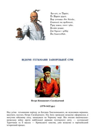 ВІДОМІ ГЕТЬМАНИ ЗАПОРІЗЬКОЇ СІЧІ
Петро Конашевич–Сагайдачний
(1570-1622 рр.)
Над усіма гетьманами періоду до Богдана Хмельницького, як недосяжна вершина,
височить постать Петра Сагайдачного. Під його проводом козацтво оформилось в
могутню військову силу, запанувало на Чорному морі. Він очолив національно-
визвольну війну проти найбільшої держави тогочасного світу — султанської
Туреччини та її васала — Кримського ханства, увів козацтво в європейський
історичний процес.
 