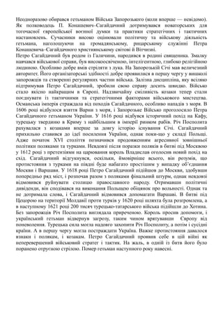 Неодноразово обирався гетьманом Війська Запорозького (коли вперше — невідомо).
Як полководець П. Конашевич–Сагайдачний дотримувався новаторських для
тогочасної європейської воєнної думки та практики стратегічних і тактичних
настановлень. Сучасники високо оцінювали політичну та військову діяльність
гетьмана, наголошуючи на громадянському, рицарському служінні Петра
Конашевича–Сагайдачного християнському світові й Вітчизні.
Петро Сагайдачний був родом із Галичини, народився в родині священика. Змалку
навчався військової справи, був високоосвіченою, інтелігентною, глибоко релігійною
людиною. Особливо добре вмів стріляти з лука. На Запорозькій Січі мав величезний
авторитет. Його організаторські здібності добре проявилися в першу чергу у вишколі
запорожців та створенні регулярних частин війська. Залізна дисципліна, яку всіляко
підтримував Петро Сагайдачний, зробили свою справу досить швидко. Військо
стало якісно найкращим в Європі. Надзвичайну сміливість козаки тепер стали
поєднувати із тактичними та стратегічними факторами військового мистецтва.
Османська імперія страждала від походів Сагайдачного, особливо нападів з моря. В
1606 році відбулося взяття Варни з моря, і Запорозьке Військо проголосило Петра
Сагайдачного гетьманом України. У 1616 році відбувся історичний похід на Кафу,
турецьку твердиню в Криму з найбільшим в імперії ринком рабів. Річ Посполита
рахувалася з козаками вперше за довгу історію існування Січі. Сагайдачний
прихильно ставився до ідеї посилення України, однак поки-що у складі Польщі.
Адже початок ХVІ століття позначився продовженням агресивної зовнішньої
політики поляками та турками. Невдовзі після поразки поляків в битві під Москвою
у 1612 році з претензіями на царювання король Владислав оголосив новий похід на
схід. Сагайдачний відгукнувся, оскільки, ймовірніше всього, він розумів, що
протистояння з турками на півдні буде набагато простішим у випадку об’єднання
Москви і Варшави. У 1618 році Петро Сагайдачний підійшов до Москви, здобувши
попередньо ряд міст, і розпочав разом з поляками фінальний штурм, однак невдовзі
відмовився руйнувати столицю православного народу. Отримавши політичні
дивіденди, він сподівався на виконання Польщею обіцянок про вольності. Однак та
не дотримала слова, і Сагайдачний відмовився допомагати Варшаві. В битві під
Цецорою на території Молдавії проти турків у 1620 році шляхта була розгромлена, а
в наступному 1621 році 200 тисяч турецько-татарського війська підійшли до Хотина.
Без запорожців Річ Посполита виглядала приреченою. Король просив допомоги, і
український гетьман відвернув загрозу, таким чином врятувавши Європу від
поневолення. Турецька сила могла надовго захопити Річ Посполиту, а потім і сусідні
країни. А в першу чергу могла постраждати Україна. Важке протистояння давалося
взнаки і полякам, і козакам. Петро Сагайдачний проявив себе в цій війні як
неперевершений військовий стратег і тактик. На жаль, в одній із битв його було
поранено отруєною стрілою. Помер гетьман наступного року навесні.
 