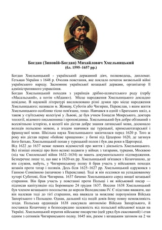 Богдан (Зиновій-Богдан) Михайлович Хмельницький
(бл. 1595–1657 рр.)
Богдан Хмельницький - український державний діяч, полководець, дипломат.
Гетьман України з 1648 р. Очолив повстання, яке поклало початок визвольній війні
українського народу. Засновник української козацької держави, організатор її
адміністративного управління.
Богдан Хмельницький походив з українців дрібно-шляхетського роду (гербу
«Масальський», а потім «Абданк»). Місце народження Хмельницького докладно
невідоме. В науковій літературі висловлювано різні думки про місце народження
Хмельницького; називали м. Жовкву, Суботів або Чигирин, Переяслав, з яким життя
Xмельницького особливо тісно пов'язане, тощо. Навчався в одній з Братських шкіл, а
також у єзуїтському колегіумі у Львові, де був учнем Ґонцеля Мокрського, доктора
теології, відомого письменника і проповідника. Xмельницький був добре обізнаний з
всесвітньою історією, в колеґії він дістав добре знання латинської мови, досконало
володів польскою мовою, а згодом навчився ще турецької, кримськотатарської і
французкої мови. Шкільна наука Хмельницького закінчилася перед 1620 р. Того ж
року він дістав перше «бойове хрищення»: у битві під Цецорою 1620, де загинув
його батько, Хмельницький попав у турецький полон і був два роки в Царгороді.
Від 1622 до 1637 немає певних відомостей про життя і діяльність Xмельницького.
Всі пізніші оповіді про його великі подвиги у війнах з татарами, турками, Москвою
(під час Смоленської війни 1632–1634) не мають документального підтвердження.
Безперечне лише те, що вже в 1620-их pp. Xмельницький зв'язався з Козаччиною, де
він служив, мабуть, у Чигиринському полку й брав участь у військових походах
козаків проти татар і поляків. Десь біля 1625–1627 pp. Xмельницький одружився з
Ганною Сомківною (козачкою з Переяслава). Тоді ж він оселився на успадкованому
хуторі Суботові, біля Чигирина. 1637 бачимо Xмельницького серед вищої козацької
старшини. Він брав участь у повстанні проти Польщі і як військовий писар —
підписав капітуляцію під Боровицею 24 грудня 1637. Восени 1638 Xмельницький
був членом козацького посольства до короля Володислава IV. Є підстави вважати, що
він належав тоді до тієї старшини, яка вважала за можливе порозуміння Війська
Запорізького з Польщею. Однак, дальший хід подій довів йому повну неможливість
згоди. Польська ординація 1638 скасувала автономію Війська Запорізького, й
поставила Козаччину в безпосередню залежність від польської військової влади на
Україні. Xмельницький втратив військове писарство (цей уряд був скасований) і став
одним з сотників Чигиринського полку. 1645 він, разом з козацьким загоном на 2 чи
 
