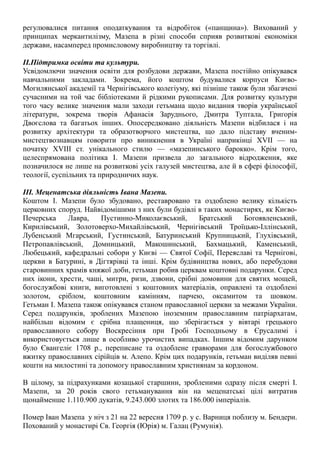 регулювалися питання оподаткування та відробіток («панщина»). Вихований у
принципах меркантилізму, Мазепа в різні способи сприяв розвиткові економіки
держави, насамперед промисловому виробництву та торгівлі.
ІІ.Підтримка освіти та культури.
Усвідомлючи значення освіти для розбудови держави, Мазепа постійно опікувався
навчальними закладами. Зокрема, його коштом будувалися корпуси Києво-
Могилянської академії та Чернігівського колегіуму, які пізніше також були збагачені
сучасними на той час бiблiотеками й рiдкими рукописами. Для розвитку культури
того часу велике значення мали заходи гетьмана щодо видання творiв української
лiтератури, зокрема творiв Афанаciя Заруднього, Дмитра Туптала, Григорiя
Двоєслова та багатьох iнших. Опосередковано діяльність Мазепи вiдбилася i на
розвитку архітектури та образотворчого мистецтва, що дало пiдставу вченим-
мистецтвознавцям говорити про виникнення в Українi наприкінці XVII — на
початку XVIII ст. унiкального стилю — «мазепинського барокко». Крім того,
целеспрямована політика І. Мазепи призвела до загального відродження, яке
позначилося не лише на розвитковi уciх галузей мистецтва, але й в сферi фiлософiї,
теологiї, суспільних та природничих наук.
ІІІ. Меценатська діяльність Івана Мазепи.
Коштом І. Мазепи було збудовано, реставровано та оздоблено велику кiлькicть
церковних споруд. Найвiдомiшими з них були будiвлi в таких монастирях, як Києво-
Печерська Лавра, Пустинно-Миколаєвський, Братський Богоявленський,
Кирилiвський, Золотоверхо-Михайлiвський, Чернiгiвський Троїцько-Iллiнський,
Лубенський Мгарський, Густинський, Батуринський Крупницький, Глухiвський,
Петропавлiвський, Домницький, Макошинський, Бахмацький, Каменський,
Любецький, кафедральнi собори у Києвi — Святої Софiї, Переяславi та Чернiговi,
церкви в Батуринi, в Дiгтярiвцi та iншi. Крiм будiвництва нових, або перебудови
старовинних храмiв княжої доби, гетьман робив церквам коштовні подарунки. Серед
них iкони, хрести, чашi, митри, ризи, дзвони, срiбнi домовини для святих мощей,
богослужбовi книги, виготовлені з коштовних матеріалів, оправленi та оздобленi
золотом, срiблом, коштовним камiнням, парчею, оксамитом та шовком.
Гетьман І. Мазепа також опiкувався станом православної церкви за межами України.
Серед подарункiв, зроблених Мазепою iноземним православним патрiархатам,
найбільш відомим є срiбна плащениця, що зберiгається у вiвтарi грецького
православного собору Воскресіння при Гробi Господньому в Єрусалимi i
використовується лише в особливо урочистих випадках. Iншим вiдомим дарунком
було Євангелiє 1708 р., переписане та оздоблене гравюрами для богослужбового
вжитку православних ciрiйцiв м. Алепо. Крiм цих подарункiв, гетьман видiляв певнi
кошти на милостинi та допомогу православним християнам за кордоном.
В цілому, за підрахунками козацької старшини, зробленими одразу після смерті І.
Мазепи, за 20 років свого гетьманування він на меценатські цілі витратив
щонайменше 1.110.900 дукатів, 9.243.000 злотих та 186.000 імперіалів.
Помер Іван Мазепа у ніч з 21 на 22 вересня 1709 р. у с. Варниця поблизу м. Бендери.
Похований у монастирі Св. Георгія (Юрія) м. Галац (Румунія).
 