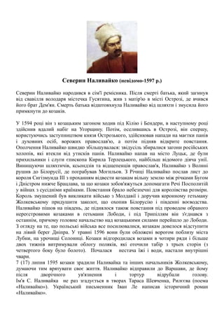 Северин Наливайко (невідомо-1597 р.)
Северин Наливайко народився в сім'ї ремісника. Після смерті батька, який загинув
від свавілля володаря містечка Гусятина, жив з матір'ю в місті Острозі, де вчився
його брат Дем'ян. Смерть батька відштовхнула Hаливайко від шляхти і змусила його
примкнути до козаків.
У 1594 році він з козацьким загоном ходив під Кілію і Бендери, в наступному році
здійснив вдалий набіг на Угорщину. Потім, оселившись в Острозі, він спершу,
користуючись заступництвом князя Острозького, здійснював напади на маєтки панів
і духовних осіб, ворожих православ'ю, а потім підняв відкрите повстання.
Ополчення Наливайко швидко збільшувалася: звідусіль збиралися загони російських
холопів, які втекли від утисків панів. Наливайко напав на місто Луцьк, де були
прихильники і слуги єпископа Кирила Терлецького, найбільш відомого діяча унії.
Винищуючи шляхтичів, ксьондзів та відщепенців православ'я, Наливайко з Волині
рушив до Білорусії, де пограбував Могильов. З Річиці Наливайко послав лист до
короля Сигізмунда III з проханням відвести козакам вільну землю між річками Бугом
і Дністром нижче Брацлава, за що козаки зобов'яжуться допомагати Речі Посполитій
у війнах з сусідніми країнами. Повстання брало небезпечні для королівства розміри.
Король змушений був викликати військо з Молдавії і доручив коронному гетьману
Жолкевському придушити заколот, що охопив Білорусію і південні воєводства.
Наливайко пішов на південь, де піднялося також повстання під проводом обраного
нереєстровими козаками в гетьмани Лободи, і під Трипіллям він з'єднався з
останнім, причому головне начальство над козацькими силами перейшло до Лободи.
З огляду на те, що польські війська все посилювалися, козакам довелося відступити
на лівий берег Дніпра. У травні 1596 вони були обложені ворогом поблизу міста
Лубни, на урочищі Солониці. Козаки відгородилася возами в чотири ряди і більше
двох тижнів витримували облогу поляків, які оточили табір з трьох сторін (з
четвертого боку було болото). Почалася нестача їжі і води, настали внутрішні
чвари.
7 (17) липня 1595 козаки зрадили Наливайка та інших начальників Жолкевському,
думаючи тим врятувати своє життя. Наливайко відправили до Варшави, де йому
після дворічного ув'язнення і тортур відрубали голову.
Ім'я С. Наливайка не раз згадується в творах Тараса Шевченка, Рилєєва (поема
«Наливайко»). Український письменник Іван Ле написав історичний роман
«Наливайко».
 