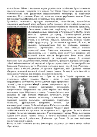 волелюбство. Жінки з освічених верств українського суспільства були активними
просвітительками. Прикладів того чимало. Так, Олена Горностаєва з родини князів
Чорторийських була фундатором Пересопницького монастиря, де зберігалося
знамените Пересопницьке Євангеліє, написане живою українською мовою, Ганна
Гойська заснувала Почаївський монастир, де була друкарня.
Духовність, освіченість, культура, витонченість, самостійність, волелюбність
допомагали українській жінці здобувати любов і пошану, зберігати гідність навіть за
межами Батьківщини, в різних краях, куди вони потрапляли як бранки та невільниці.
Винятковим прикладом патріотизму слугує життя Насті
Лісовської, доньки священика з Рогатина, яку в 1520 р. татари
вивезли і продали до гарему. П'ятнадцятирічна дівчина
полонила свого володаря не лише променистими карими
очима, а й гнучким розумом, духовністю, вмінням знайти
добру мудру пораду. Султан пишався дружиною, бо вона, як
правило, супроводжувала його на прийомах, виставках,
банкетах. Європейських послів вона вражала знанням
латинської мови. Роксолана пояснювала, що в кожному
українському селі є школа, якою опікується священик або
колишній писар війська Запорозького. Вони вчать дітей
церковнослов’янській та латинській мовам. В оточенні
Роксолани були обдаровані поети, малярі, будівничі, філософи, народні любомудри,
співці, які поширювали ідеї людяності, добра та справедливості. Писала вірші і сама
Роксолана. Скінчилось життя Роксолани порівняно рано - на 54 році. Роксолана -
єдина жінка з безлічі дружин 36 султанів Туреччини, якій Сулейман наказав
збудувати величний мавзолей, гідний самого султана. За всю історію імперій це
єдина жінка-українка, яка похована з великою пишністю.
В надзвичайно важливий час - бути чи не бути Україні державою, час
історичного вибору гетьмана Мазепи - поряд з цією
неординарною особистістю постає дівочий образ прекрасної і
сильної духом патріотки Мотрі - доньки генерального судді
Кочубея. Своєю вродою, освіченістю, вихованням,
непересічними міркуваннями про долю України юна Мотря
заполонила серце 60-річного гетьмана. Гетьмана Мазепу вона
шанувала як царя України. Очевидно, начитаність Мотрі
імпонувала навіть високо освіченому гетьманові. Він
досконало володів польською, латинською, італійською,
німецькою, французькою, татарською мовами. Був
композитором і поетом. Любив відвідувати Київську академію,
мав найкращі зарубіжні та вітчизняні видання Чимало з своїх
особистих коштів він призначає на заснування шкіл, друкарень. За часів Мазепи
розквітає Києво-Могилянська академія. У гетьманському маєтку Мотря почувалася
гідною його уваги. Чимало читала в багатій бібліотеці Мазепи. Переглядала
гетьманові листи і універсали. Довідалася про багато їй до того невідомих
політичних подій та акцій.
Козацька доба залишила велику фольклорну спадщину, де значне місце посідає
образ жінки.
 