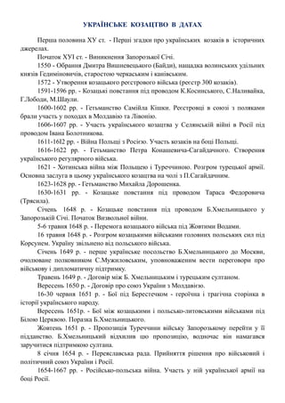 УКРАЇНСЬКЕ КОЗАЦТВО В ДАТАХ
Перша половина ХУ ст. - Перші згадки про українських козаків в історичних
джерелах.
Початок ХУІ ст. - Виникнення Запорозької Січі.
1550 - Обрання Дмитра Вишневецького (Байди), нащадка волинських удільних
князів Гедиміновичів, старостою черкаським і канівським.
1572 - Утворення козацького реєстрового війська (реєстр 300 козаків).
1591-1596 рр. - Козацькі повстання під проводом К.Косинського, С.Наливайка,
Г.Лободи, М.Шаули.
1600-1602 рр. - Гетьманство Самійла Кішки. Реєстровці в союзі з поляками
брали участь у походах в Молдавію та Лівонію.
1606-1607 рр. - Участь українського козацтва у Селянській війні в Росії під
проводом Івана Болотникова.
1611-16І2 рр. - Війна Польщі з Росією. Участь козаків на боці Польщі.
1616-1622 рр. - Гетьманство Петра Конашевича-Сагайдачного. Створення
українського регулярного війська.
1621 - Хотинська війна між Польщею і Туреччиною. Розгром турецької армії.
Основна заслуга в цьому українського козацтва на чолі з П.Сагайдачним.
1623-1628 рр. - Гетьманство Михайла Дорошенка.
1630-1631 рр. - Козацьке повстання під проводом Тараса Федоровича
(Трясила).
Січень 1648 р. - Козацьке повстання під проводом Б.Хмельницького у
Запорозькій Січі. Початок Визвольної війни.
5-6 травня 1648 р. - Перемога козацького війська під Жовтими Водами.
16 травня 1648 р. - Розгром козацькими військами головних польських сил під
Корсунем. Україну звільнено від польського війська.
Січень 1649 р. - перше українське посольство Б.Хмельницького до Москви,
очолюване полковником С.Мужиловським, уповноваженим вести переговори про
військову і дипломатичну підтримку.
Травень 1649 р. - Договір між Б. Хмельницьким і турецьким султаном.
Вересень 1650 р. - Договір про союз України з Молдавією.
16-30 червня 1651 р. - Бої під Берестечком - героїчна і трагічна сторінка в
історії українського народу.
Вересень 1651р. - Бої між козацькими і польсько-литовськими військами під
Білою Церквою. Поразка Б.Хмельницького.
Жовтень 1651 р. - Пропозиція Туреччини війську Запорозькому перейти у її
підданство. Б.Хмельницький відхилив цю пропозицію, водночас він намагався
заручитися підтримкою султана.
8 січня 1654 р. - Переяславська рада. Прийняття рішення про військовий і
політичний союз України і Росії.
1654-1667 рр. - Російсько-польська війна. Участь у ній української армії на
боці Росії.
 
