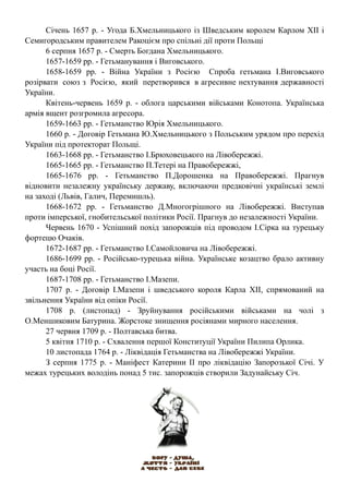 Січень 1657 р. - Угода Б.Хмельницького із Шведським королем Карлом XII і
Семигородським правителем Ракоцієм про спільні дії проти Польщі
6 серпня 1657 р. - Смерть Богдана Хмельницького.
1657-1659 рр. - Гетьманування і Виговського.
1658-1659 рр. - Війна України з Росією Спроба гетьмана І.Виговського
розірвати союз з Росією, який перетворився в агресивне нехтування державності
України.
Квітень-червень 1659 р. - облога царськими військами Конотопа. Українська
армія вщент розгромила агресора.
1659-1663 рр. - Гетьманство Юрія Хмельницького.
1660 р. - Договір Гетьмана Ю.Хмельницького з Польським урядом про перехід
України під протекторат Польщі.
1663-1668 рр. - Гетьманство І.Брюховецького на Лівобережжі.
1665-1665 рр. - Гетьманство П.Тетері на Правобережжі,
1665-1676 рр. - Гетьманство П.Дорошенка на Правобережжі. Прагнув
відновити незалежну українську державу, включаючи предковічні українські землі
на заході (Львів, Галич, Перемишль).
1668-1672 рр. - Гетьманство Д.Многогрішного на Лівобережжі. Виступав
проти імперської, гнобительської політики Росії. Прагнув до незалежності України.
Червень 1670 - Успішний похід запорожців під проводом І.Сірка на турецьку
фортецю Очаків.
1672-1687 рр. - Гетьманство І.Самойловича на Лівобережжі.
1686-1699 рр. - Російсько-турецька війна. Українське козацтво брало активну
участь на боці Росії.
1687-1708 рр. - Гетьманство І.Мазепи.
1707 р. - Договір І.Мазепи і шведського короля Карла ХІІ, спрямований на
звільнення України від опіки Росії.
1708 р. (листопад) - Зруйнування російськими військами на чолі з
О.Меншиковим Батурина. Жорстоке знищення росіянами мирного населення.
27 червня 1709 р. - Полтавська битва.
5 квітня 1710 р. - Схвалення першої Конституції України Пилипа Орлика.
10 листопада 1764 р. - Ліквідація Гетьманства на Лівобережжі України.
З серпня 1775 р. - Маніфест Катерини II про ліквідацію Запорозької Січі. У
межах турецьких володінь понад 5 тис. запорожців створили Задунайську Січ.
 
