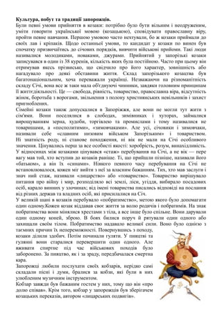 Культура, побут та традиції запорожців.
Були певні умови прийняття в козаки: потрібно було бути вільним і неодруженим,
уміти говорити української мовою (козацькою), сповідувати православну віру,
пройти певне навчання. Першою умовою часто нехтували, бо ж козаки приймали до
своїх лав і кріпаків. Щодо останньої умови, то кандидат у козаки по винен був
спочатку призвичаїтись до січових порядків, вивчити військові прийоми. Такі люди
називалися молодиками, новаками, джурами. Прийнятий у запорізькі козаки
записувався в один із 38 куренів, кількість яких була постійною. Часто при цьому він
отримував якесь прізвисько, що свідчило про його характер, зовнішність або
нагадувало про деякі обставини життя. Склад запорізького козацтва був
багатонаціональним, хоча переважали українці. Незважаючи на різноманітність
складу Січі, вона все ж таки мала об'єднуючі чинники, завдяки головним принципам
її життєдіяльності. Це — свобода, рівність, товариство, православна віра, відсутність
жінок, боротьба з ворогами, звільнення з полону християнських невільників і захист
пригноблених.
Сімейні козаки також допускалися в Запоріжжя, але вони не могли тут жити з
сім'ями. Вони поселялися в слободах, зимівниках і хуторах, займалися
вирощуванням зерна, худоби, торгівлею та промислами і тому називалися не
товаришами, а «посполитими», «зимовчаками». Але усі, січовики і зимовчаки,
називали себе «славним низовим військом Запорізьким» і товариством.
Ні знатність роду, ні станове походження, ні вік не мали на Січі особливого
значення. Цінувались перш за все особисті якості: хоробрість, розум, винахідливість.
У відносинах між козаками цінувався «стаж» перебування на Січі, а не вік — пере
вагу мав той, хто вступив до козаків раніше. Ті, що прийшли пізніше, називали його
«батьком», а він їх «синами». Ніякого певного часу перебування на Січі не
встановлювалося, кожен міг вийти з неї за власним бажанням. Тих, хто мав заслуги і
знач ний стаж, називали «лицарство» або «товариство». Товариство вирішувало
питання про війну і мир, розподіляло всі землі, ліси, угіддя, вибирало посадових
осіб, карало винних у злочинах; від імені товариства писались відповіді на послання
від різних держав та владних осіб, які присилалися на Січ.
У великій шані в козаків перебувало «побратимство», метою якого було допомагати
один одному.Кожен козак віддавав своє життя за волю родичів і побратимів. На знак
побратимства вони мінялися хрестами з тіла, а все інше було спільне. Вони дарували
один одному коней, зброю. В боях билися поруч й рятували один одного або
захищали своїм тілом. Побратимство надавало великої сили. Воно було однією з
таємних причин їх непереможності. Повернувшись з походу,
козаки ділили здобич. Потім починали гуляти. У пияцтві та
гулянні вони старалися перевершити один одного. Але
вживати спиртне під час військових походів було
заборонено. За пияцтво, як і за зраду, передбачалася смертна
кара.
Запорожці любили послухати своїх кобзарів, нерідко самі
складали пісні і думи, бралися за кобзи, які були в них
улюбленим музичним інструментом.
Кобзар завжди був бажаним гостем у них, тому що він «про
долю співав». Крім того, кобзар у запорожців був зберігачем
козацьких переказів, автором «лицарських подвигів».
 