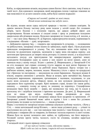 Кобза, за міркуваннями козаків, видумана самим Богом і його святими, тому й вона в
такій честі. Для одинокого запорожця, який мандрував степом і нерідко тижнями не
мав можливості ні до кого сказати слова, кобза була єдиною відрадою:
«Струни мої золотії, грайте ж мені стиха.
Нехай козак-нетяжище та забуде лихо».
Як відомо, козаки жили серед квітучої природи з чистим і свіжим повітрям. За
давнім звичаєм більшу частину року вони ходили у легкій одежі, без головних
уборів, часто босими і з оголеним торсом, що давало добрий ефект для
загартовування. Козаки вставали зі сходом сонця і зразу ж умивалися холодною
джерельною або річковою водою. Купалися запорожці не тільки влітку, а й восени, а
хто — так і всю зиму. Француз Н. де Бартеон, характеризуючи козаків, порівнював їх
з індіанцями: «Козаки — дужі, загартовані».
— Добуваючи скромну їжу, — говорить про запорожців їх сучасник, — полюванням
чи рибальством, запорожці нічим іншим не займалися, окрім зброї, і були рідкісним
прикладом поміркованості в усьому. Так, від лихоманки вони пили горілку із
попелом чи рушничним порохом, засипаючи в чарку вина пів-заряда пороху; для
загоєння ран прикладали до хворих місць розтерту зі слиною землю, а за відсутності
металевого посуду для приготування їжі використовували дерев'яні ковші;
підкидаючи безперервно один за одним у них нагріті на вогні камені, доки не
закипала вода у цьому посуді. Згідно з даними Д. Яворницького, у Запорізькій Січі
на стіл подавали такі страви: соломаху (густо зварене на воді житнє борошно чи
пшоно), щербу (рідко зварене на риб'ячій юшці борошно). Круту тетерю їли з
риб'ячою юшкою, жиром, молоком, водою. Мамалигу (тісто з проса чи кукурудзи)
їли з бринзою чи пастермою — висушеною на сонці бараниною. Ласували козаки й
м'ясом, зокрема свининою і дичиною. Якщо ж козаки, крім звичайної їжі, бажали
поласувати варениками, сирниками, гречаниками з часником, галушками, то для
цього вони складали артіль, збирали гроші, на них купували продовольство і
передавали його курінному кухарю. Крім названих страв, козаки їли також рубці,
свинину — «свинячу голову до хрону та локшину на переміну». Специфічною
козацькою їжею були загреби — коржі, які називалися так тому, що їх клали в
натоплену піч і загрібали попелом і гарячими вуглинами. До речі, Д. Яворницький
ніде не пише про якусь особливу любов запорожців до сала.
Стосовно приїжджих та гостей запорожці завжди були щедрими та приязними. «У
Запорожжі усякий бажаючий може зайти в курінь і їсти з ними без усіляких
розпитувань чи подяки за гостинність», — писав сучасник.
Поряд з гостинністю запорізькі козаки найвище цінували особливу чесність. «Хоча у
Січі, — пише католицький патер Кітович, — жили люди усілякого роду — утікачі та
відступники від усіх вір — але там панувала така чесність і така безпека, що ті, хто
приїжджав з товарами або за товарами, не боялися і волоска втратити зі своєї голови.
Можна було на вулиці залишити своє майно, не турбуючись, що його вкрадуть.
Усілякий злочин проти чиєїсь чесності, гостя чи січовика, негайно карається
смертю».
У козацькій пісні з цього приводу співалося:
«У нас над усе честь і слава, військова справа, —
Щоб і себе на сміх не дати, і ворогів під ноги топтати».
 