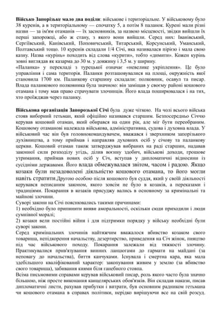 Військо Запорізьке мало два поділи: військове і територіальне. У військовому було
38 куренів, а в територіальному — спочатку 5, а потім 8 паланок. Курені мали різні
назви — за ім'ям отаманів — їх засновників, за назвою місцевості, звідки вийшли їх
перші запорожці, або ж стану, з якого вони вийшли. Серед них: Іванівський,
Сергіївський, Канівський, Поповичський, Титарський, Корсунський, Уманський,
Полтавський тощо. 10 куренів складали 1/4 Січі, яка називалася пірією і мала свою
казну. Назва «курінь» походить від слова «курити», тобто «димити». Кожен курінь
зовні виглядав як казарма до 30 м. у довжину і 3,5 м. у ширину.
«Паланка» у перекладі з турецької означає «невелике укріплення». Це було
управління і сама територія. Паланки розташовувалися на площі, окружність якої
становила 1700 км. Паланкову старшину складали: полковник, осавул та писар.
Влада паланкового полковника була значною: він заміщав у своєму районі кошового
отамана і тому мав право страчувати злочинців. Його влада поширювалася і на тих,
хто проїжджав через паланку.
Військова організація Запорозької Січі була дуже чіткою. На чолі всього війська
стояв виборний гетьман, який офіційно називався старшим. Безпосередньо Січчю
керував кошовий отаман, який обирався на один рік, але міг бути переобраним.
Кошовому отаманові належала військова, адміністративна, судова і духовна влада. У
військовий час він був головнокомандувачем, вважався і зверхником запорізького
духівництва, а тому приймав і направляв духовних осіб у січову та паланкову
церкви. Кошовий отаман також затверджував вибраних на раді старшин, надавав
законної сили розподілу угідь, ділив воєнну здобич, військові доходи, грошове
утримання, приймав нових осіб у Січ, вступав у дипломатичні відносини із
сусідніми державами. Його влада обмежувалася звітом, часом і радою. Якщо
козаки були незадоволені діяльністю кошового отамана, то його могли
навіть стратити.Другою особою після кошового був суддя, який у своїй діяльності
керувався неписаним законом, якого зовсім не було в козаків, а переказами і
традиціями. Покарання в козаків присуджу вались в основному за кримінальні та
майнові злочини.
Суворі закони на Січі пояснювались такими причинами:
1) необхідно було припинити вияви аморальності, оскільки сюди приходили і люди
сумнівної моралі;
2) козаки вели постійні війни і для підтримки порядку у війську необхідні були
суворі закони.
Серед кримінальних злочинів найтяжчим вважалося вбивство козаком свого
товариша, непідкорення начальству, дезертирство, приведення на Січ жінок, пияцтво
під час військового походу. Покарання залежали від тяжкості злочину.
Практикувалися прив'язування винних ланцюгами до гармати на майдані (за
неповагу до начальства), биття канчуками. Існувала і смертна кара, яка мала
здебільшого кваліфікований характер: закопування живим у землю (за вбивство
свого товариша), забивання киями біля ганебного стовпа.
Всіма письмовими справами керував військовий писар, роль якого часто була значно
більшою, ніж просте виконання канцелярських обов'язків. Він складав накази, писав
дипломатичні листи, рахував прибутки і витрати, був основним радником гетьмана
чи кошового отамана в справах політики, нерідко вирішуючи все на свій розсуд.
 