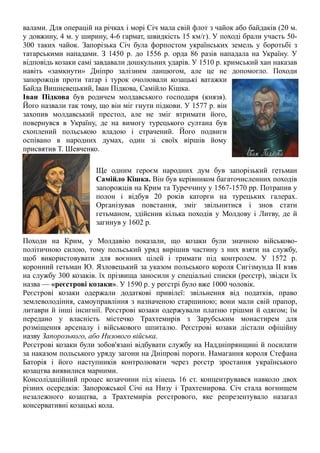 валами. Для операцій на річках і морі Січ мала свій флот з чайок або байдаків (20 м.
у довжину, 4 м. у ширину, 4-6 гармат, швидкість 15 км/г). У поході брали участь 50-
300 таких чайок. Запорізька Січ була форпостом українських земель у боротьбі з
татарськими нападами. З 1450 р. до 1556 р. орда 86 разів нападала на Україну. У
відповідь козаки самі завдавали дошкульних ударів. У 1510 р. кримський хан наказав
навіть «замкнути» Дніпро залізним ланцюгом, але це не допомогло. Походи
запорожців проти татар і турок очолювали козацькі ватажки
Байда Вишневецький, Іван Підкова, Самійло Кішка.
Іван Підкова був родичем молдавського господаря (князя).
Його назвали так тому, що він міг гнути підкови. У 1577 р. він
захопив молдавський престол, але не зміг втримати його,
повернувся в Україну, де на вимогу турецького султана був
схоплений польською владою і страчений. Його подвиги
оспівано в народних думах, один зі своїх віршів йому
присвятив Т. Шевченко.
Ще одним героєм народних дум був запорізький гетьман
Самійло Кішка. Він був керівником багаточисленних походів
запорожців на Крим та Туреччину у 1567-1570 pp. Потрапив у
полон і відбув 20 років каторги на турецьких галерах.
Організував повстання, зміг звільнитися і знов стати
гетьманом, здійснив кілька походів у Молдову і Литву, де й
загинув у 1602 р.
Походи на Крим, у Молдавію показали, що козаки були значною військово-
політичною силою, тому польський уряд вирішив частину з них взяти на службу,
щоб використовувати для воєнних цілей і тримати під контролем. У 1572 р.
коронний гетьман Ю. Язловецький за указом польського короля Сигізмунда II взяв
на службу 300 козаків. їх прізвища заносили у спеціальні списки (реєстр), звідси їх
назва — «реєстрові козаки». У 1590 р. у реєстрі було вже 1000 чоловік.
Реєстрові козаки одержали додаткові привілеї: звільнення від податків, право
землеволодіння, самоуправління з назначеною старшиною; вони мали свій прапор,
литаври й інші інсигнії. Реєстрові козаки одержували платню грішми й одягом; їм
передано у власність містечко Трахтемирів з Зарубським монастирем для
розміщення арсеналу і військового шпиталю. Реєстрові козаки дістали офіційну
назву Запорозького, або Низового війська.
Реєстрові козаки були зобов'язані відбувати службу на Наддніпрянщині й посилати
за наказом польського уряду загони на Дніпрові пороги. Намагання короля Стефана
Баторія і його наступників контролювати через реєстр зростання українського
козацтва виявилися марними.
Консолідаційний процес козаччини під кінець 16 ст. концентрувався навколо двох
різних осередків: Запорожської Січі на Низу і Трахтемирова. Січ стала вогнищем
незалежного козацтва, а Трахтемирів реєстрового, яке репрезентувало назагал
консервативні козацькі кола.
 