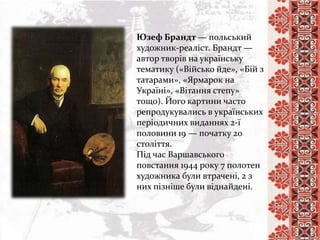 Юзеф Брандт — польський
художник-реаліст. Брандт —
автор творів на українську
тематику («Військо йде», «Бій з
татарами», «Ярмарок на
Україні», «Вітання степу»
тощо). Його картини часто
репродукувались в українських
періодичних виданнях 2-ї
половини 19 — початку 20
століття.
Під час Варшавського
повстання 1944 року 7 полотен
художника були втрачені, 2 з
них пізніше були віднайдені.
 