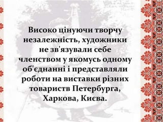 Високо цінуючи творчу
незалежність, художники
не зв'язували себе
членством у якомусь одному
об'єднанні і представляли
роботи на виставки різних
товариств Петербурга,
Харкова, Києва.
 