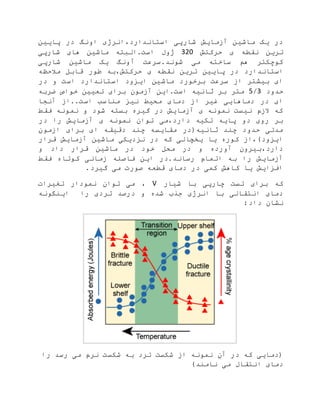 ‫پایین‬ ‫در‬ ‫اونگ‬ ‫استاندارد،انرژی‬ ‫شارپی‬ ‫آزمایش‬ ‫ماشین‬ ‫یک‬ ‫در‬
‫حرکتش‬ ‫ی‬ ‫نقطه‬ ‫ترین‬320‫شارپی‬ ‫های‬ ‫ماشین‬ ‫است.البته‬ ‫ژول‬
‫شارپی‬ ‫ماشین‬ ‫یک‬ ‫آونگ‬ ‫شوند.سرعت‬ ‫می‬ ‫ساخته‬ ‫هم‬ ‫کوچکتر‬
‫پای‬ ‫در‬ ‫استاندارد‬‫مالحظه‬ ‫قابل‬ ‫طور‬ ‫حرکتش،به‬ ‫ی‬ ‫نقطه‬ ‫ترین‬ ‫ین‬
‫در‬ ‫و‬ ‫است‬ ‫استاندارد‬ ‫ایزود‬ ‫ماشین‬ ‫برخورد‬ ‫سرعت‬ ‫از‬ ‫بیشتر‬ ‫ای‬
‫حدود‬3/5‫ضربه‬ ‫خواص‬ ‫تعیین‬ ‫برای‬ ‫آزمون‬ ‫است.این‬ ‫ثانیه‬ ‫بر‬ ‫متر‬
‫آنجا‬ ‫است..از‬ ‫مناسب‬ ‫نیز‬ ‫محیط‬ ‫دمای‬ ‫از‬ ‫غیر‬ ‫دماهایی‬ ‫در‬ ‫ای‬
‫نمو‬ ‫و‬ ‫شود‬ ‫بسته‬ ‫گیره‬ ‫در‬ ‫آزمایش‬ ‫ی‬ ‫نمونه‬ ‫نیست‬ ‫الزم‬ ‫که‬‫فقط‬ ‫نه‬
‫در‬ ‫را‬ ‫آزمایش‬ ‫ی‬ ‫نمونه‬ ‫توان‬ ‫دارد،می‬ ‫تکیه‬ ‫پایه‬ ‫دو‬ ‫روی‬ ‫بر‬
‫ازمون‬ ‫برای‬ ‫ای‬ ‫دقیقه‬ ‫چند‬ ‫مقایسه‬ ‫ثانیه(در‬ ‫چند‬ ‫حدود‬ ‫مدتی‬
‫قرار‬ ‫آزمایش‬ ‫ماشین‬ ‫نزدیکی‬ ‫در‬ ‫که‬ ‫یخچالی‬ ‫یا‬ ‫کوره‬ ‫ایزود)،از‬
‫و‬ ‫داد‬ ‫قرار‬ ‫ماشین‬ ‫در‬ ‫خود‬ ‫محل‬ ‫در‬ ‫و‬ ‫آورده‬ ‫دارد،بیرون‬
‫فاص‬ ‫این‬ ‫رساند.در‬ ‫اتمام‬ ‫به‬ ‫را‬ ‫آزمایش‬‫فقط‬ ‫کوتاه‬ ‫زمانی‬ ‫له‬
.‫گیرد‬ ‫می‬ ‫صورت‬ ‫قطعه‬ ‫دمای‬ ‫در‬ ‫کمی‬ ‫کاهش‬ ‫یا‬ ‫افزایش‬
‫شیار‬ ‫با‬ ‫چارپی‬ ‫تست‬ ‫برای‬ ‫که‬V‫تغیرات‬ ‫نمودار‬ ‫توان‬ ‫می‬ ،
‫اینگونه‬ ‫را‬ ‫تردی‬ ‫درصد‬ ‫و‬ ‫شده‬ ‫جذب‬ ‫انرژی‬ ‫با‬ ‫انتقالی‬ ‫دمای‬
:‫داد‬ ‫نشان‬
‫را‬ ‫رسد‬ ‫می‬ ‫نرم‬ ‫شکست‬ ‫به‬ ‫ترد‬ ‫شکست‬ ‫از‬ ‫نمونه‬ ‫آن‬ ‫در‬ ‫که‬ ‫(دمایی‬
‫نا‬ ‫می‬ ‫انتقال‬ ‫دمای‬)‫مند‬
 