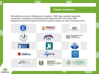 Наши клиенты
Мы работаем на рынке «Образование и карьера» c 2006 года и являемся ведущими
экспертами в продвижении образовательных продуктов в РФ и СНГ. Более 7000
образовательных организаций пользуются нашими услугами, это лишь некоторые их них:
 