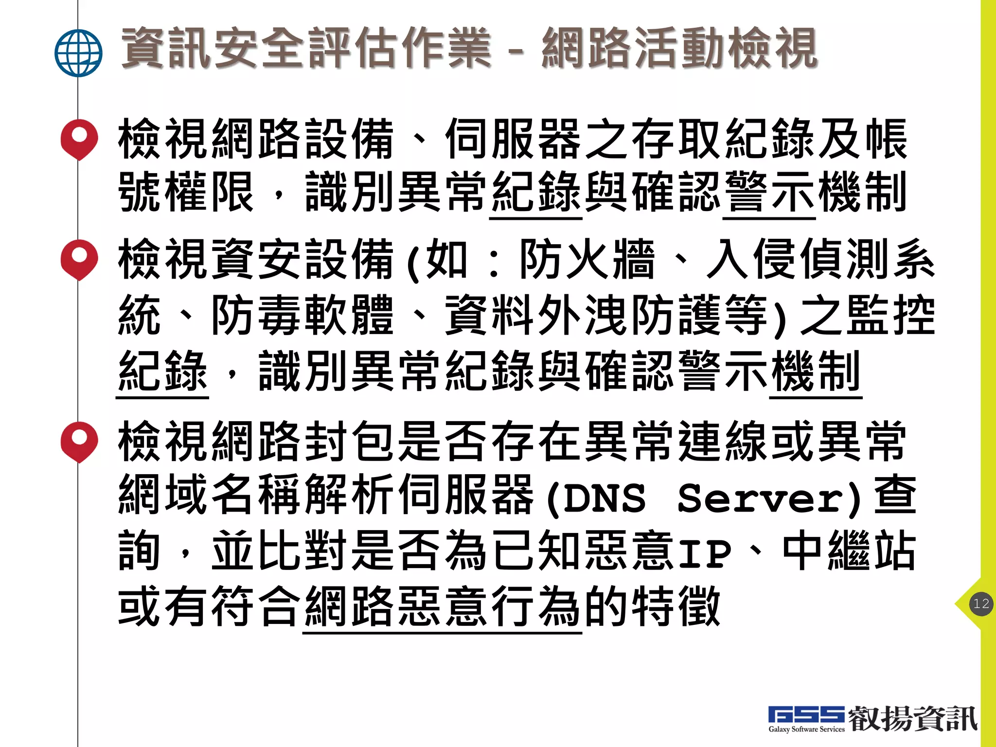 資訊安全評估作業－網路活動檢視
12
檢視網路設備、伺服器之存取紀錄及帳
號權限，識別異常紀錄與確認警示機制
檢視資安設備(如：防火牆、入侵偵測系
統、防毒軟體、資料外洩防護等)之監控
紀錄，識別異常紀錄與確認警示機制
檢視網路封包是否存在異常連線或異常
網域名稱解析伺服器(DNS Server)查
詢，並比對是否為已知惡意IP、中繼站
或有符合網路惡意行為的特徵
 