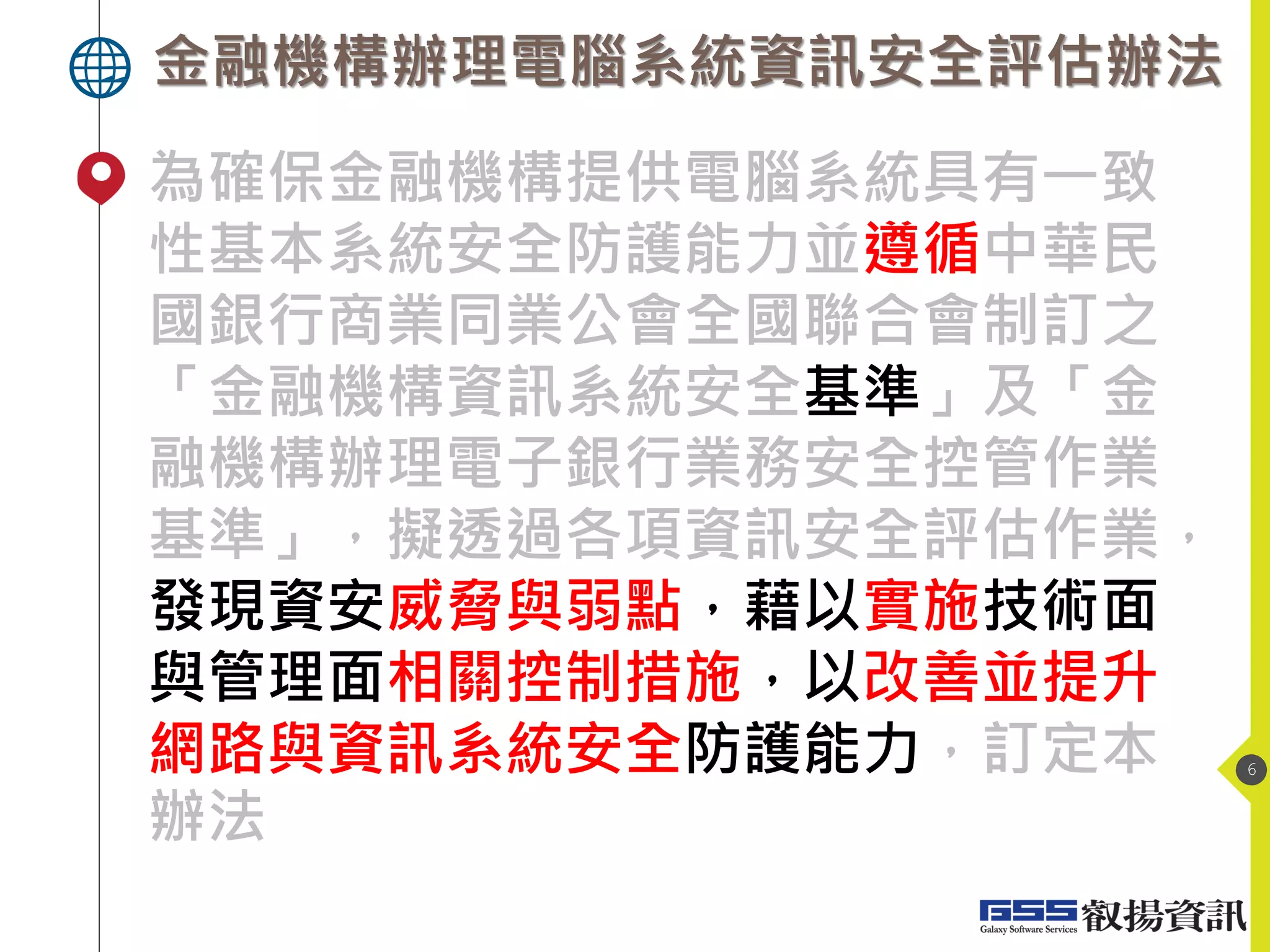金融機構辦理電腦系統資訊安全評估辦法
6
為確保金融機構提供電腦系統具有一致
性基本系統安全防護能力並遵循中華民
國銀行商業同業公會全國聯合會制訂之
「金融機構資訊系統安全基準」及「金
融機構辦理電子銀行業務安全控管作業
基準」，擬透過各項資訊安全評估作業，
發現資安威脅與弱點，藉以實施技術面
與管理面相關控制措施，以改善並提升
網路與資訊系統安全防護能力，訂定本
辦法
 
