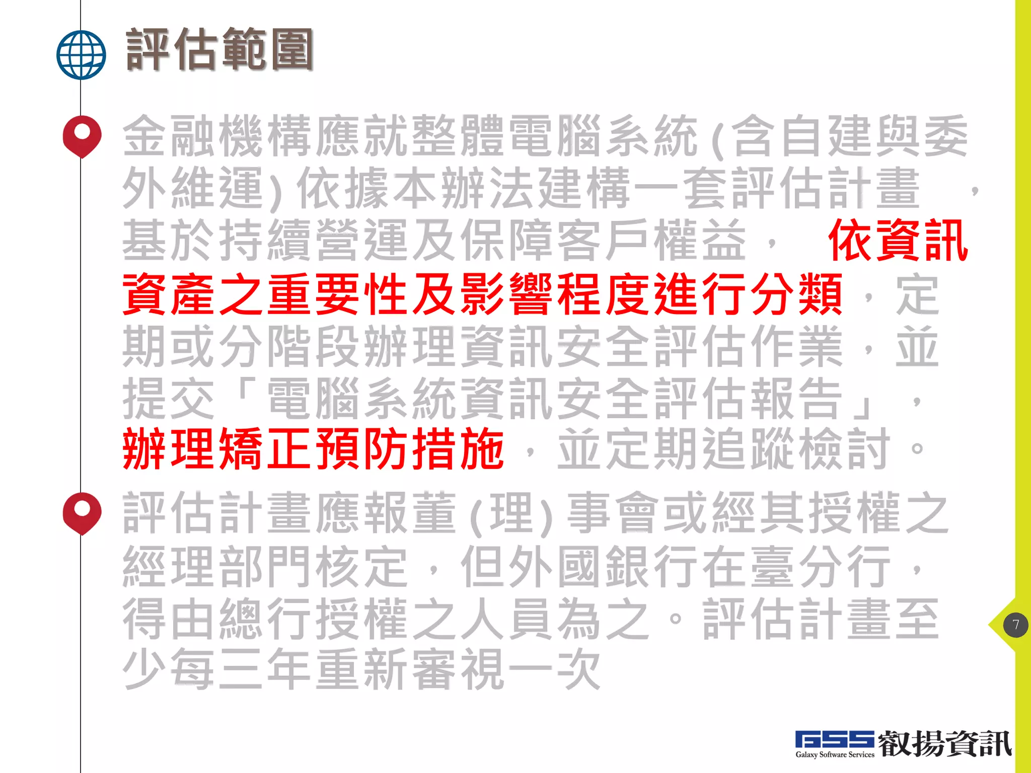 評估範圍
7
金融機構應就整體電腦系統(含自建與委
外維運)依據本辦法建構一套評估計畫 ，
基於持續營運及保障客戶權益， 依資訊
資產之重要性及影響程度進行分類，定
期或分階段辦理資訊安全評估作業，並
提交「電腦系統資訊安全評估報告」，
辦理矯正預防措施，並定期追蹤檢討。
評估計畫應報董(理)事會或經其授權之
經理部門核定，但外國銀行在臺分行，
得由總行授權之人員為之。評估計畫至
少每三年重新審視一次
 