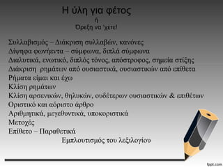 Η ύλη για φέτος
ή
Όρεξη να ‘χετε!
Συλλαβισμός – Διάκριση συλλαβών, κανόνες
Δίψηφα φωνήεντα – σύμφωνα, διπλά σύμφωνα
Διαλυτικά, ενωτικό, διπλός τόνος, απόστροφος, σημεία στίξης
Διάκριση ρημάτων από ουσιαστικά, ουσιαστικών από επίθετα
Ρήματα είμαι και έχω
Κλίση ρημάτων
Κλίση αρσενικών, θηλυκών, ουδέτερων ουσιαστικών & επιθέτων
Οριστικό και αόριστο άρθρο
Αριθμητικά, μεγεθυντικά, υποκοριστικά
Μετοχές
Επίθετο – Παραθετικά
Εμπλουτισμός του λεξιλογίου
 