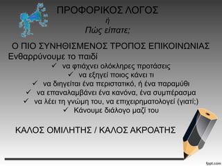 ΠΡΟΦΟΡΙΚΟΣ ΛΟΓΟΣ
ή
Πώς είπατε;
Ο ΠΙΟ ΣΥΝΗΘΙΣΜΕΝΟΣ ΤΡΟΠΟΣ ΕΠΙΚΟΙΝΩΝΙΑΣ
Ενθαρρύνουμε το παιδί
 να φτιάχνει ολόκληρες προτάσεις
 να εξηγεί ποιος κάνει τι
 να διηγείται ένα περιστατικό, ή ένα παραμύθι
 να επαναλαμβάνει ένα κανόνα, ένα συμπέρασμα
 να λέει τη γνώμη του, να επιχειρηματολογεί (γιατί;)
 Κάνουμε διάλογο μαζί του
ΚΑΛΟΣ ΟΜΙΛΗΤΗΣ / ΚΑΛΟΣ ΑΚΡΟΑΤΗΣ
 