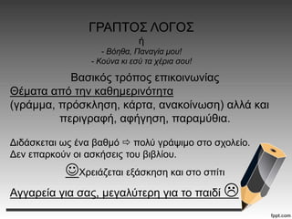ΓΡΑΠΤΟΣ ΛΟΓΟΣ
ή
- Βόηθα, Παναγία μου!
- Κούνα κι εσύ τα χέρια σου!
Βασικός τρόπος επικοινωνίας
Θέματα από την καθημερινότητα
(γράμμα, πρόσκληση, κάρτα, ανακοίνωση) αλλά και
περιγραφή, αφήγηση, παραμύθια.
Διδάσκεται ως ένα βαθμό  πολύ γράψιμο στο σχολείο.
Δεν επαρκούν οι ασκήσεις του βιβλίου.
Χρειάζεται εξάσκηση και στο σπίτι
Αγγαρεία για σας, μεγαλύτερη για το παιδί 
 