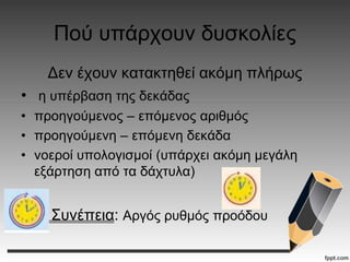 Πού υπάρχουν δυσκολίες
Δεν έχουν κατακτηθεί ακόμη πλήρως
• η υπέρβαση της δεκάδας
• προηγούμενος – επόμενος αριθμός
• προηγούμενη – επόμενη δεκάδα
• νοεροί υπολογισμοί (υπάρχει ακόμη μεγάλη
εξάρτηση από τα δάχτυλα)
Συνέπεια: Αργός ρυθμός προόδου
 