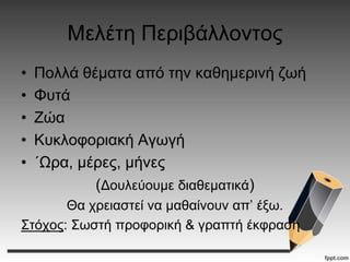 Μελέτη Περιβάλλοντος
• Πολλά θέματα από την καθημερινή ζωή
• Φυτά
• Ζώα
• Κυκλοφοριακή Αγωγή
• ΄Ωρα, μέρες, μήνες
(Δουλεύουμε διαθεματικά)
Θα χρειαστεί να μαθαίνουν απ’ έξω.
Στόχος: Σωστή προφορική & γραπτή έκφραση
 