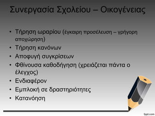 Συνεργασία Σχολείου – Οικογένειας
• Τήρηση ωραρίου (έγκαιρη προσέλευση – γρήγορη
αποχώρηση)
• Τήρηση κανόνων
• Αποφυγή συγκρίσεων
• Φθίνουσα καθοδήγηση (χρειάζεται πάντα ο
έλεγχος)
• Ενδιαφέρον
• Εμπλοκή σε δραστηριότητες
• Κατανόηση
 