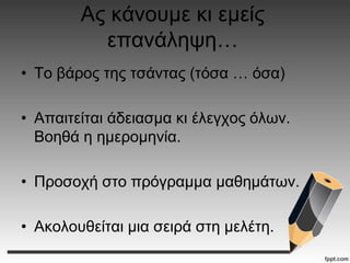 Ας κάνουμε κι εμείς
επανάληψη…
• Το βάρος της τσάντας (τόσα … όσα)
• Απαιτείται άδειασμα κι έλεγχος όλων.
Βοηθά η ημερομηνία.
• Προσοχή στο πρόγραμμα μαθημάτων.
• Ακολουθείται μια σειρά στη μελέτη.
 