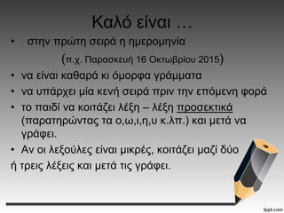 Καλό είναι …
• στην πρώτη σειρά η ημερομηνία
(π.χ. Παρασκευή 16 Οκτωβρίου 2015)
• να είναι καθαρά κι όμορφα γράμματα
• να υπάρχει μία κενή σειρά πριν την επόμενη φορά
• το παιδί να κοιτάζει λέξη – λέξη προσεκτικά
(παρατηρώντας τα ο,ω,ι,η,υ κ.λπ.) και μετά να
γράφει.
• Αν οι λεξούλες είναι μικρές, κοιτάζει μαζί δύο
ή τρεις λέξεις και μετά τις γράφει.
 