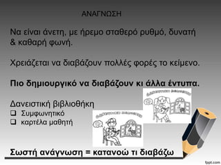 Να είναι άνετη, με ήρεμο σταθερό ρυθμό, δυνατή
& καθαρή φωνή.
Χρειάζεται να διαβάζουν πολλές φορές το κείμενο.
Πιο δημιουργικό να διαβάζουν κι άλλα έντυπα.
Δανειστική βιβλιοθήκη
 Συμφωνητικό
 καρτέλα μαθητή
Σωστή ανάγνωση = κατανοώ τι διαβάζω
ΑΝΑΓΝΩΣΗ
 