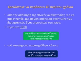 Χρειάστηκε να περάσουν 40 περίπου χρόνια
• από την απόκτηση της εθνικής ανεξαρτησίας για να
παρατηρηθεί μια πρώτη απόπειρα ανάπτυξης των
βιομηχανικών δραστηριοτήτων στη χώρα.
• Γύρω στα 1870
• ενώ ταυτόχρονα παρατηρήθηκε κάποια
σημειώθηκε κάποιο κύμα ίδρυσης
βιομηχανικών επιχειρήσεων,
περισσότερων από 100
τάση αύξησης του δυναμικού
των ήδη υπαρχουσών μονάδων.
 