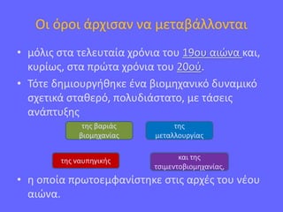 Οι όροι άρχισαν να μεταβάλλονται
• μόλις στα τελευταία χρόνια του 19ου αιώνα και,
κυρίως, στα πρώτα χρόνια του 20ού.
• Τότε δημιουργήθηκε ένα βιομηχανικό δυναμικό
σχετικά σταθερό, πολυδιάστατο, με τάσεις
ανάπτυξης
• η οποία πρωτοεμφανίστηκε στις αρχές του νέου
αιώνα.
και της
τσιμεντοβιομηχανίας,
της ναυπηγικής
της βαριάς
βιομηχανίας
της
μεταλλουργίας
 