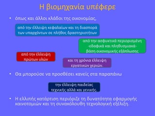 Η βιομηχανία υπέφερε
• όπως και άλλοι κλάδοι της οικονομίας,
• Θα μπορούσε να προσθέσει κανείς στα παραπάνω
• Η ελλιπής κατάρτιση περιόριζε τη δυνατότητα εφαρμογής
καινοτομιών και τη συνακόλουθη τεχνολογική εξέλιξη.
από την έλλειψη κεφαλαίων και τη διασπορά
των υπαρχόντων σε πλήθος δραστηριοτήτων
από την ασφυκτικά περιορισμένη
-εδαφικά και πληθυσμιακά-
βάση οικονομικής εξάπλωσης
από την έλλειψη
πρώτων υλών και τη χρόνια έλλειψη
εργατικών χεριών.
την έλλειψη παιδείας
τεχνικής αλλά και γενικής.
 
