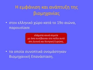 Η εμφάνιση και ανάπτυξη της
βιομηχανίας
• στον ελληνικό χώρο κατά το 19ο αιώνα,
παρουσίασε
• τα οποία συνοπτικά ονομάστηκαν
Βιομηχανική Επανάσταση.
ελάχιστα κοινά σημεία
με όσα συνέβαιναν στο πεδίο αυτό
στη Δυτική και Κεντρική Ευρώπη,
 
