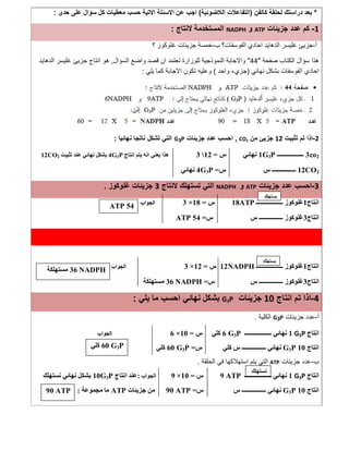 *‫ﻛﺎﻟﻔن‬ ‫ﻟﺣﻠﻘﺔ‬ ‫دراﺳﺗك‬ ‫ﺑﻌد‬)‫اﻟﻼﺿوﺋﯾﺔ‬ ‫اﻟﺗﻔﺎﻋﻼت‬(‫ﺣدى‬ ‫ﻋﻠﻰ‬ ‫ﺳؤال‬ ‫ﻛل‬ ‫ﻣﻌطﯾﺎت‬ ‫ﺣﺳب‬ ‫اﻻﺗﯾﺔ‬ ‫اﻻﺳﺋﻠﺔ‬ ‫ﻋن‬ ‫اﺟب‬:
1-‫ﺟزﯾﺋﺎت‬ ‫ﻋدد‬ ‫ﻛم‬ATP‫و‬NADPH‫ﻻﻧﺗﺎج‬ ‫اﻟﻣﺳﺗﺧدﻣﺔ‬:
‫أ‬-‫ﺟزﯾﺊ‬‫ب‬ ‫اﻟﻔوﺳﻔﺎت؟‬ ‫اﺣﺎدي‬ ‫اﻟدھﺎﯾد‬ ‫ﻏﻠﯾﺳر‬-‫؟‬ ‫ﻏﻠوﻛوز‬ ‫ﺟزﯾﺋﺎت‬ ‫ﺧﻣﺳﺔ‬
‫ﺻﻔﺣﺔ‬ ‫اﻟﻛﺗﺎب‬ ‫ﺳؤال‬ ‫ھذا‬"44"‫اﻟﺳؤال‬ ‫واﺿﻊ‬ ‫ﻗﺻد‬ ‫ان‬ ‫ﺗﻌﺗﻣد‬ ‫ﻟﻠوزارة‬ ‫اﻟﻧﻣوذﺟﯾﺔ‬ ‫واﻻﺟﺎﺑﺔ‬,‫اﻟدھﺎﯾد‬ ‫ﻏﻠﯾﺳر‬ ‫ﺟزﯾﺊ‬ ‫اﻧﺗﺎج‬ ‫ھو‬
‫ﻧﮭﺎﺋﻲ‬ ‫ﺑﺷﻛل‬ ‫اﻟﻔوﺳﻔﺎت‬ ‫اﺣﺎدي‬)‫واﺣد‬ ‫ﺟزيء‬(‫ﯾﻠﻲ‬ ‫ﻛﻣﺎ‬ ‫اﻻﺟﺎﺑﺔ‬ ‫ﺗﻛون‬ ‫وﻋﻠﯾﮫ‬:
2-‫ﺗﺛﺑﯾت‬ ‫ﺗم‬ ‫اذا‬12‫ﻣ‬ ‫ﺟزﯾﺊ‬‫ن‬CO2,‫ﺟزﯾﺋﺎت‬ ‫ﻋدد‬ ‫اﺣﺳب‬G3P‫ﻧﮭﺎﺋﯾﺎ‬ ‫ﻧﺎﺗﺟﺎ‬ ‫ﺗﺷﻛل‬ ‫اﻟﺗﻲ‬:
3co2‫ــــــــــــــــــ‬1G3P‫ﻧﮭﺎﺋﻲ‬‫س‬=123‫اﻧﺘﺎج‬ ‫ﯾﺘﻢ‬ ‫اﻧﮫ‬ ‫ﯾﻌﻨﻲ‬ ‫ھﺬا‬4G3P‫ﺗﺜﺒﯿﺖ‬ ‫ﻋﻨﺪ‬ ‫ﻧﮭﺎﺋﻲ‬ ‫ﺑﺸﻜﻞ‬12CO2
12CO2‫س‬ ‫ــــــــــــــــ‬‫س‬=4G3P‫ﻧﮭﺎﺋﻲ‬
3-‫ﺟزﯾﺋﺎت‬ ‫ﻋدد‬ ‫اﺣﺳب‬ATP‫و‬NADPH‫ﻻﻧﺗﺎج‬ ‫ﺗﺳﺗﮭﻠك‬ ‫اﻟﺗﻲ‬3‫ﻏﻠوﻛوز‬ ‫ﺟزﯾﺋﺎت‬.
‫اﻧﺘﺎج‬1‫ﻏﻠﻮﻛﻮز‬‫ــــــــــــــــــ‬18ATP‫س‬=18×3‫اﻟﺠﻮاب‬
‫اﻧﺘﺎج‬3‫ﻏﻠﻮﻛﻮز‬‫س‬ ‫ــــــــــــــــ‬‫س‬=54ATP
‫اﻧﺘﺎج‬1‫ﻏﻠﻮﻛﻮز‬‫ــــــــــــــــــ‬12NADPH‫س‬=12×3‫اﻟﺠﻮاب‬
‫اﻧﺘﺎج‬3‫ﻏﻠﻮﻛﻮز‬‫س‬ ‫ــــــــــــــــ‬‫س‬=36 NADPH‫ﻣﺴﺘﮭﻠﻜﺔ‬
4-‫اﻧﺗﺎج‬ ‫ﺗم‬ ‫اذا‬10‫ﺟزﯾﺋﺎت‬G3P‫ﯾﻠﻲ‬ ‫ﻣﺎ‬ ‫اﺣﺳب‬ ‫ﻧﮭﺎﺋﻲ‬ ‫ﺑﺷﻛل‬:
‫أ‬-‫ﺟزﯾﺋﺎت‬ ‫ﻋدد‬G3P‫اﻟﻛﻠﯾﺔ‬.
‫اﻧﺘﺎج‬1 G3P‫ﻧﮭﺎﺋﻲ‬‫ــــــــــــــــــ‬6 G3P‫ﻛﻠﻲ‬‫س‬=10×6‫اﻟﺠﻮاب‬
‫اﻧﺘﺎج‬G3P 10‫ﻧﮭﺎﺋﻲ‬‫ــــ‬‫ــــــــ‬‫س‬ ‫ــــ‬‫ﻛﻠﻲ‬‫س‬=60 G3P‫ﻛﻠﻲ‬
‫ب‬-‫ﺟزﯾﺋﺎت‬ ‫ﻋدد‬ATP‫اﻟﺣﻠﻘﺔ‬ ‫ﻓﻲ‬ ‫اﺳﺗﮭﻼﻛﮭﺎ‬ ‫ﯾﺗم‬ ‫اﻟﺗﻲ‬.
‫اﻧﺘﺎج‬1 G3P‫ﻧﮭﺎﺋﻲ‬‫ــــــــــــــــــ‬9 ATP‫س‬=10×9‫اﻟﺠﻮاب‬:‫اﻧﺘﺎج‬ ‫ﻋﻨﺪ‬10G3P‫ﻧﮭﺎﺋ‬ ‫ﺑﺸﻜﻞ‬‫ﻧﺴﺘﮭﻠﻚ‬ ‫ﻲ‬
‫اﻧﺘﺎج‬G3P 10‫ﻧﮭﺎﺋﻲ‬‫ــــ‬‫ــــــــ‬‫س‬ ‫ــــ‬‫س‬=90 ATP‫ﺟﺰﯾﺌﺎت‬ ‫ﻣﻦ‬ATP‫ﻣﺠﻤﻮﻋﺔ‬ ‫ﻣﺎ‬:
‫ﯾﺳﺗﮭﻠك‬
54ATP
36 NADPH‫ﻣﺳﺗﮭﻠﻛﺔ‬
‫ﯾﺳﺗﮭﻠك‬
60 G3P‫ﻛﻠﻲ‬
90 ATP
‫ﻧﺳﺗﮭﻠك‬
 