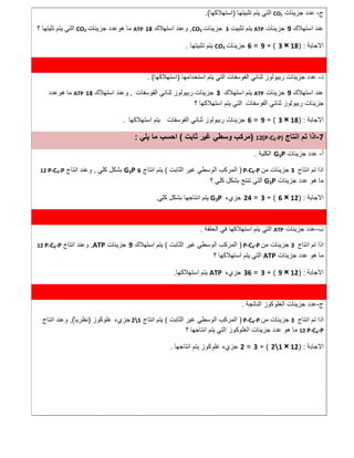 ‫ج‬-‫ﺟزﯾﺋﺎت‬ ‫ﻋدد‬CO2‫ﺗﺛﺑﯾﺗ‬ ‫ﯾﺗم‬ ‫اﻟﺗﻲ‬‫ﮭﺎ‬)‫اﺳﺗﮭﻼﻛﮭﺎ‬.(
‫اﺳﺗﮭﻼك‬ ‫ﻋﻧد‬9‫ﺟزﯾﺋﺎت‬ATP‫ﺗﺛﺑﯾت‬ ‫ﯾﺗم‬3‫ﺟزﯾﺋﺎت‬CO2,‫اﺳﺗﮭﻼك‬ ‫وﻋﻧد‬18ATP‫ﺟزﯾﺋﺎت‬ ‫ھوﻋدد‬ ‫ﻣﺎ‬CO2‫؟‬ ‫ﺗﺛﯾﺗﮭﺎ‬ ‫ﯾﺗم‬ ‫اﻟﺗﻲ‬
‫اﻻﺟﺎﺑﺔ‬) :18×3(÷9=6‫ﺟزﯾﺋﺎت‬CO2‫ﺗﺛﺑﯾﺗﮭﺎ‬ ‫ﯾﺗم‬.
‫د‬-‫اﺳﺗﺧداﻣﮭﺎ‬ ‫ﯾﺗم‬ ‫اﻟﺗﻲ‬ ‫اﻟﻔوﺳﻔﺎت‬ ‫ﺛﻧﺎﺋﻲ‬ ‫رﺑﯾوﻟوز‬ ‫ﺟزﯾﺋﺎت‬ ‫ﻋدد‬)‫اﺳﺗﮭﻼﻛﮭﺎ‬. (
‫اﺳﺗ‬ ‫ﻋﻧد‬‫ﮭﻼك‬9‫ﺟزﯾﺋﺎت‬ATP‫اﺳﺗﮭﻼك‬ ‫ﯾﺗم‬3‫اﻟﻔوﺳﻔﺎت‬ ‫ﺛﻧﺎﺋﻲ‬ ‫رﺑﯾوﻟوز‬ ‫ﺟزﯾﺋﺎت‬,‫اﺳﺗﮭﻼك‬ ‫وﻋﻧد‬18ATP‫ھوﻋدد‬ ‫ﻣﺎ‬
‫اﻟﻔوﺳﻔﺎت‬ ‫ﺛﻧﺎﺋﻲ‬ ‫رﺑﯾوﻟوز‬ ‫ﺟزﯾﺋﺎت‬‫؟‬ ‫اﺳﺗﮭﻼﻛﮭﺎ‬ ‫ﯾﺗم‬ ‫اﻟﺗﻲ‬
‫اﻻﺟﺎﺑﺔ‬) :18×3(÷9=6‫ﺟزﯾﺋﺎت‬‫اﻟﻔوﺳﻔﺎت‬ ‫ﺛﻧﺎﺋﻲ‬ ‫رﺑﯾوﻟوز‬‫اﺳﺗﮭﻼﻛﮭﺎ‬ ‫ﯾﺗم‬.
7-‫اﻧﺗﺎج‬ ‫ﺗم‬ ‫اذا‬12(P-C6-P))‫ﻣرﻛب‬‫ﺛﺎﺑت‬ ‫ﻏﯾر‬ ‫وﺳطﻲ‬(‫ﯾﻠﻲ‬ ‫ﻣﺎ‬ ‫اﺣﺳب‬:
‫أ‬-‫ﺟزﯾﺋﺎت‬ ‫ﻋدد‬G3P‫اﻟﻛﻠﯾﺔ‬.
‫اﻧﺗﺎج‬ ‫ﺗم‬ ‫اذا‬3‫ﻣن‬ ‫ﺟزﯾﺋﺎت‬P-C6-P)‫اﻟﺛﺎﺑت‬ ‫ﻏﯾر‬ ‫اﻟوﺳطﻲ‬ ‫اﻟﻣرﻛب‬(‫اﻧﺗﺎج‬ ‫ﯾﺗم‬6G3P‫ﻛﻠﻲ‬ ‫ﺑﺷﻛل‬,‫اﻧﺗﺎج‬ ‫وﻋﻧد‬12 P-C6-P
‫ﺟزﯾﺋﺎت‬ ‫ﻋدد‬ ‫ھو‬ ‫ﻣﺎ‬G3P‫؟‬ ‫ﻛﻠﻲ‬ ‫ﺑﺷﻛل‬ ‫ﺗﻧﺗﺞ‬ ‫اﻟﺗﻲ‬
‫اﻻﺟﺎﺑﺔ‬) :12×6(÷3=24‫ﺟزيء‬G3P‫اﻧﺗ‬ ‫ﯾﺗم‬‫ﻛﻠﻲ‬ ‫ﺑﺷﻛل‬ ‫ﺎﺟﮭﺎ‬.
‫ب‬-‫ﺟزﯾﺋﺎت‬ ‫ﻋدد‬ATP‫اﻟﺣﻠﻘﺔ‬ ‫ﻓﻲ‬ ‫اﺳﺗﮭﻼﻛﮭﺎ‬ ‫ﯾﺗم‬ ‫اﻟﺗﻲ‬.
‫اﻧﺗﺎج‬ ‫ﺗم‬ ‫اذا‬3‫ﻣن‬ ‫ﺟزﯾﺋﺎت‬P-C6-P)‫اﻟﺛﺎﺑت‬ ‫ﻏﯾر‬ ‫اﻟوﺳطﻲ‬ ‫اﻟﻣرﻛب‬(‫اﺳﺗﮭﻼك‬ ‫ﯾﺗم‬9‫ﺟزﯾﺋﺎت‬ATP,‫اﻧﺗﺎج‬ ‫وﻋﻧد‬12 P-C6-P
‫ﺟزﯾﺋﺎت‬ ‫ﻋدد‬ ‫ھو‬ ‫ﻣﺎ‬ATP‫؟‬ ‫اﺳﺗﮭﻼﻛﮭﺎ‬ ‫ﯾﺗم‬ ‫اﻟﺗﻲ‬
‫اﻻﺟﺎﺑﺔ‬) :12×9(÷3=36‫ﺟزيء‬ATP‫ﯾﺗ‬‫اﺳﺗﮭﻼﻛﮭﺎ‬ ‫م‬.
‫ج‬-‫اﻟﻧﺎﺗﺟﺔ‬ ‫اﻟﻐﻠوﻛوز‬ ‫ﺟزﯾﺋﺎت‬ ‫ﻋدد‬.
‫اﻧﺗﺎج‬ ‫ﺗم‬ ‫اذا‬3‫ﻣن‬ ‫ﺟزﯾﺋﺎت‬P-C6-P)‫اﻟﺛﺎﺑت‬ ‫ﻏﯾر‬ ‫اﻟوﺳطﻲ‬ ‫اﻟﻣرﻛب‬(‫اﻧﺗﺎج‬ ‫ﯾﺗم‬21‫ﺟزي‬‫ء‬‫ﻏﻠوﻛوز‬)ً ‫ﻧظرﯾﺎ‬(,‫اﻧﺗﺎج‬ ‫وﻋﻧد‬
12 P-C6-P‫ﺟزﯾﺋﺎت‬ ‫ﻋدد‬ ‫ھو‬ ‫ﻣﺎ‬‫اﻟﻐﻠوﻛوز‬‫اﻟﺗﻲ‬‫؟‬ ‫اﻧﺗﺎﺟﮭﺎ‬ ‫ﯾﺗم‬
‫اﻻﺟﺎﺑﺔ‬) :12×21(÷3=2‫ﺟزيء‬‫ﻏﻠوﻛوز‬‫ﯾﺗم‬‫اﻧﺗﺎﺟﮭﺎ‬.
 