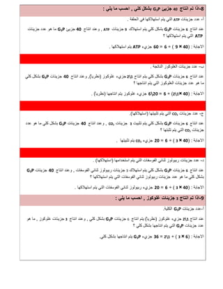 8-‫اﻧﺗﺎج‬ ‫ﺗم‬ ‫اذا‬40‫ﺟزﯾﺊ‬G3P‫ﻛﻠﻲ‬ ‫ﺑﺷﻛل‬,‫ﯾﻠﻲ‬ ‫ﻣﺎ‬ ‫اﺣﺳب‬:
‫أ‬-‫ﺟزﯾﺋﺎت‬ ‫ﻋدد‬ATP‫اﻟﺣﻠﻘﺔ‬ ‫ﻓﻲ‬ ‫اﺳﺗﮭﻼﻛﮭﺎ‬ ‫ﯾﺗم‬ ‫اﻟﺗﻲ‬.
‫اﻧﺗﺎج‬ ‫ﻋﻧد‬6‫ﺟزﯾﺋﺎت‬G3P‫اﺳﺗﮭﻼك‬ ‫ﯾﺗم‬ ‫ﻛﻠﻲ‬ ‫ﺑﺷﻛل‬9‫ﺟزﯾﺋﺎت‬ATP,‫اﻧﺗﺎج‬ ‫وﻋﻧد‬40‫ﺟزﯾﺊ‬G3P‫ﺟزﯾﺋﺎت‬ ‫ﻋدد‬ ‫ھو‬ ‫ﻣﺎ‬
ATP‫؟‬ ‫اﺳﺗﮭﻼﻛﮭﺎ‬ ‫ﯾﺗم‬ ‫اﻟﺗﻲ‬
‫اﻻﺟﺎﺑﺔ‬) :40×9(÷6=60‫ﺟزيء‬ATP‫ﯾﺗم‬‫اﺳﺗﮭﻼﻛﮭﺎ‬.
‫ب‬-‫اﻟﻧﺎﺗﺟﺔ‬ ‫اﻟﻐﻠوﻛوز‬ ‫ﺟزﯾﺋﺎت‬ ‫ﻋدد‬.
‫اﻧﺗﺎج‬ ‫ﻋﻧد‬6‫ﺟزﯾﺋﺎت‬G3P‫ﻛﻠﻲ‬ ‫ﺑﺷﻛل‬‫اﻧﺗﺎج‬ ‫ﯾﺗم‬21‫ﺟزي‬‫ء‬‫ﻏﻠوﻛوز‬)ً ‫ﻧظرﯾﺎ‬(,‫اﻧﺗﺎج‬ ‫وﻋﻧد‬40‫ﺟزﯾﺋﺎت‬G3P‫ﻛﻠﻲ‬ ‫ﺑﺷﻛل‬
‫؟‬ ‫اﻧﺗﺎﺟﮭﺎ‬ ‫ﯾﺗم‬ ‫اﻟﺗﻲ‬ ‫اﻟﻐﻠوﻛوز‬ ‫ﺟزﯾﺋﺎت‬ ‫ﻋدد‬ ‫ھو‬ ‫ﻣﺎ‬
‫اﻻﺟﺎﺑﺔ‬) :40×21(÷6=620‫ﺟزيء‬‫اﻧﺗﺎﺟﮭﺎ‬ ‫ﯾﺗم‬ ‫ﻏﻠوﻛوز‬)ً ‫ﻧظرﯾﺎ‬(.
‫ج‬-‫ﺟزﯾﺋﺎت‬ ‫ﻋدد‬CO2‫ﺗﺛﺑﯾﺗﮭﺎ‬ ‫ﯾﺗم‬ ‫اﻟﺗﻲ‬)‫اﺳﺗﮭﻼﻛﮭﺎ‬.(
‫اﻧﺗﺎج‬ ‫ﻋﻧد‬6‫ﺟزﯾﺋﺎت‬G3P‫ﺗﺛﺑﯾت‬ ‫ﯾﺗم‬ ‫ﻛﻠﻲ‬ ‫ﺑﺷﻛل‬3‫ﺟزﯾ‬‫ﺋﺎت‬CO2,‫اﻧﺗﺎج‬ ‫وﻋﻧد‬40‫ﺟزﯾﺋﺎت‬G3P‫ﻋدد‬ ‫ھو‬ ‫ﻣﺎ‬ ‫ﻛﻠﻲ‬ ‫ﺑﺷﻛل‬
‫ﺟزﯾﺋﺎت‬CO2‫؟‬ ‫ﺗﺛﺑﺗﮭﺎ‬ ‫ﯾﺗم‬ ‫اﻟﺗﻲ‬
‫اﻻﺟﺎﺑﺔ‬) :40×3(÷6=20‫ﺟزيء‬CO2‫ﺗﺛﺑﯾﺗﮭﺎ‬ ‫ﯾﺗم‬.
‫د‬-‫اﺳﺗﺧداﻣﮭﺎ‬ ‫ﯾﺗم‬ ‫اﻟﺗﻲ‬ ‫اﻟﻔوﺳﻔﺎت‬ ‫ﺛﻧﺎﺋﻲ‬ ‫رﺑﯾوﻟوز‬ ‫ﺟزﯾﺋﺎت‬ ‫ﻋدد‬)‫اﺳﺗﮭﻼﻛﮭﺎ‬. (
‫اﻧﺗﺎج‬ ‫ﻋﻧد‬6‫ﺟزﯾﺋﺎت‬G3P‫ﯾﺗم‬ ‫ﻛﻠﻲ‬ ‫ﺑﺷﻛل‬‫اﺳﺗﮭﻼك‬3‫رﺑﯾوﻟوز‬ ‫ﺟزﯾﺋﺎت‬‫اﻟﻔوﺳﻔﺎت‬ ‫ﺛﻧﺎﺋﻲ‬,‫اﻧﺗﺎج‬ ‫وﻋﻧد‬40‫ﺟزﯾﺋﺎت‬G3P
‫ﺟزﯾﺋﺎت‬ ‫ﻋدد‬ ‫ھو‬ ‫ﻣﺎ‬ ‫ﻛﻠﻲ‬ ‫ﺑﺷﻛل‬‫اﻟﻔوﺳﻔﺎت‬ ‫ﺛﻧﺎﺋﻲ‬ ‫رﺑﯾوﻟوز‬‫ﯾﺗم‬ ‫اﻟﺗﻲ‬‫اﺳﺗﮭﻼ‬‫ﻛﮭﺎ‬‫؟‬
‫اﻻﺟﺎﺑﺔ‬) :40×3(÷6=20‫ﺟزيء‬‫اﺳﺗﮭﻼﻛﮭﺎ‬ ‫ﯾﺗم‬ ‫اﻟﺗﻲ‬ ‫اﻟﻔوﺳﻔﺎت‬ ‫ﺛﻧﺎﺋﻲ‬ ‫رﺑﯾوﻟوز‬.
9-‫اﻧﺗﺎج‬ ‫ﺗم‬ ‫اذا‬3‫ﻏﻠوﻛوز‬ ‫ﺟزﯾﺋﺎت‬,‫ﯾﻠﻲ‬ ‫ﻣﺎ‬ ‫اﺣﺳب‬:
‫أ‬-‫ﺟزﯾﺋﺎت‬ ‫ﻋدد‬G3P‫اﻟﻛﻠﯾﺔ‬.
‫اﻧﺗﺎج‬ ‫ﻋﻧد‬21‫ﻏﻠوﻛوز‬ ‫ﺟزيء‬)ً ‫ﻧظرﯾﺎ‬(‫اﻧﺗﺎج‬ ‫ﯾﺗم‬6‫ﺟزﯾﺋﺎت‬G3P‫ﻛﻠﻲ‬ ‫ﺑﺷﻛل‬,‫اﻧﺗﺎج‬ ‫وﻋﻧد‬3‫ﻏﻠوﻛوز‬ ‫ﺟزﯾﺋﺎت‬,‫ھو‬ ‫ﻣﺎ‬
‫ﺟزﯾﺋﺎت‬ ‫ﻋدد‬G3P‫؟‬ ‫ﻛﻠﻲ‬ ‫ﺑﺷﻛل‬ ‫اﻧﺗﺎﺟﮭﺎ‬ ‫ﯾﺗم‬ ‫اﻟﺗﻲ‬
‫اﻻﺟﺎﺑﺔ‬) :6×3(÷21=36‫ﺟزيء‬G3P‫ﻛﻠﻲ‬ ‫ﺑﺷﻛل‬ ‫اﻧﺗﺎﺟﮭﺎ‬ ‫ﯾﺗم‬.
 