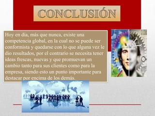 Hoy en día, más que nunca, existe una
competencia global, en la cual no se puede ser
conformista y quedarse con lo que alguna vez le
dio resultados, por el contrario se necesita tener
ideas frescas, nuevas y que promuevan un
cambio tanto para sus clientes como para la
empresa, siendo esto un punto importante para
destacar por encima de los demás.
 