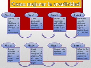 Pista 1:
Cambie de
ruta.
Modifique el
proceso o la
secuencia de
su
pensamiento.
Pista 5:
Procure
visualizar el
problema
desde un
punto más
amplio.
Pista 2:
Altere
prioridades.
Dedique su
atención a
otras cosas.
Pista 3:
Invierta las
ecuaciones
del problema.
Contémplelo
desde el lado
contrario.
Pista 4:
Observe la
cuestión
desde otro
ángulo. No
haga un
agujero donde
ya existe uno.
Pista 6:
Olvide el
cómo y
enfóquese en
el porqué. Vea
el punto a
donde quiere
llegar.
Pista 7:
Busque varias
opciones de
solución.
Pista 8:
Salga de los
límites del
problema y
preocúpese
por otra cosa.
 