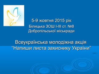 5-95-9 жовтня 2015 рікжовтня 2015 рік
Білицька ЗОШ І-ІІІ ст. №8Білицька ЗОШ І-ІІІ ст. №8
Добропільської міськрадиДобропільської міськради
Всеукраїнська молодіжна акціяВсеукраїнська молодіжна акція
“Напиши листа захиснику України”“Напиши листа захиснику України”
 