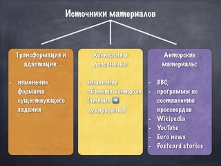 Трансформация и
адаптация:
- изменение
формата
существующего
задания
Конверсия и
дополнение:
- изменение
объекта контроля
(чтение ➡
аудирование)
Авторские
материалы:
- BBC;
- программы по
составлению
кроссвордов
- Wikipedia
- YouTube
- Euro news
- Postcard stories
Источники материалов
 