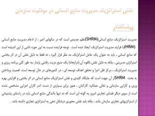 ‫هذیزیت‬‫استزاتژیك‬‫هٌبثغ‬‫اًسبًی‬(SHRM)‫ًظن‬‫خذیذی‬‫است‬ِ‫ك‬‫در‬‫سبلْبی‬‫اخیز‬،‫اس‬‫ادغبم‬‫هذیزیت‬‫هٌبثغ‬‫اًسبًی‬
(HRM)‫ثب‬‫فزایٌذ‬‫هذیزیت‬‫استزاتژیك‬‫ایدبد‬ُ‫ضذ‬‫است‬.ِ‫تَخ‬ُ‫فزایٌذ‬‫ًسجت‬ِ‫ث‬‫ایي‬ُ‫حَس‬‫ًبضی‬‫اس‬‫ایي‬ِ‫اًذیط‬‫است‬
ِ‫ك‬‫هٌبثغ‬‫اًسبًی‬،‫ثبیذ‬ِ‫ث‬‫ػٌَاى‬‫یك‬‫ػبهل‬‫استزاتژیك‬‫هذ‬‫ًظز‬‫قزار‬‫گیزد‬،ًِ‫فقف‬ِ‫ث‬‫دلیل‬‫ًقص‬‫آى‬‫در‬‫اثز‬‫ثخطی‬
‫استزاتژی‬‫هذیزیتی‬،ِ‫ثلک‬ِ‫ث‬‫دلیل‬‫ًقص‬َُ‫ثبلق‬‫آى‬(‫درایدبد‬)‫یك‬‫هٌجغ‬‫هشیت‬‫رقبثتی‬‫پبیذار‬ِ‫،ث‬‫قَر‬‫كلی‬ِ‫ثزًبه‬‫ریشی‬ٍ
‫هذیزیت‬‫استزاتژیك‬،‫هزكش‬‫ثقل‬‫اخزا‬ٍ‫تحقق‬‫اّذاف‬ِ‫تَسؼ‬‫ای‬،‫در‬‫كطَرّبی‬‫در‬‫حبل‬ِ‫تَسؼ‬‫است‬.‫اّویت‬‫پزداختي‬
ِ‫ث‬‫ثحث‬SHRM‫اس‬‫آى‬‫خْت‬‫است‬ِ‫ك‬ُ‫خبیگب‬‫كلیذی‬ٍ‫ًقص‬‫استزاتژیك‬‫هٌبثغ‬‫اًسبًی‬‫در‬‫اثز‬‫ثخطی‬ٍ‫افشایص‬ُ‫ثْز‬
‫ٍری‬ٍ‫كبرایی‬‫سبسهبًی‬ٍ‫تؼبلی‬‫ػولکزد‬‫كبركٌبى‬،‫ٌَّس‬‫ثزای‬‫ثسیبری‬‫اس‬‫دست‬‫اًذر‬‫كبراى‬‫اخزایی‬‫هطخع‬ُ‫ًطذ‬
‫است‬‫اس‬‫سَی‬‫دیگز‬‫فؿبی‬‫تدبری‬‫اهزٍس‬ِ‫ث‬ًَِ‫گ‬‫ای‬‫است‬ِ‫ك‬ًِ‫تٌْب‬‫ثبلٌذگی‬‫هٌبثغ‬‫اًسبًی‬‫ثبیذ‬‫در‬‫راستبی‬‫پطتیجبًی‬
‫اس‬‫استزاتژیْبی‬‫تدبری‬‫سبسهبى‬‫ثبضذ‬،ِ‫ثلک‬‫ثبیذ‬‫ًقص‬‫هحَری‬‫درضکل‬‫دّی‬ِ‫ث‬‫استزاتژی‬‫تدبری‬ِ‫داضت‬‫ثبضذ‬.
 