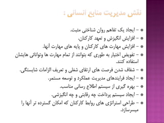 *-‫هثجت‬ ‫ضٌبختی‬ ‫رٍاى‬ ‫تفبّن‬ ‫یك‬ ‫ایدبد‬.
*-‫كبركٌبى‬ ‫تؼْذ‬ ٍ ‫اًگیشش‬ ‫افشایص‬.
*-‫آًْب‬ ‫هْبرت‬ ‫ّبی‬ ِ‫پبی‬ ٍ ‫كبركٌبى‬ ‫ّبی‬ ‫هْبرت‬ ‫افشایص‬.
*-‫ّبیطبى‬ ‫ٍتَاًبئی‬ ‫ّب‬ ‫هْبرت‬ ‫توبم‬ ‫اس‬ ‫ثتَاًٌذ‬ ِ‫ك‬ ‫قَری‬ ِ‫ث‬ ‫اختیبر‬ ‫تفَیؽ‬
‫كٌٌذ‬ ُ‫استفبد‬.
*-‫ضبیستگی‬ ‫الشاهبت‬ ‫تؼزیف‬ ٍ ‫ضغلی‬ ‫ارتقبی‬ ‫ّبی‬ ‫فزغت‬ ‫ضذى‬ ‫ضفبف‬.
*-‫هستوز‬ ِ‫تَسؼ‬ ٍ ‫ػولکزد‬ ‫هذیزیت‬ ‫فزایٌذّبی‬ ‫ایدبد‬.
*-‫هٌبست‬ ‫رسبًی‬ ‫اقالع‬ ‫سیستن‬ ‫اس‬ ‫گیزی‬ ُ‫ثْز‬.
*-‫اًگیشضی‬ ِ‫چ‬ ٍ ‫رقبثتی‬ ِ‫چ‬ ‫پزداخت‬ ‫سیستن‬ ‫ایدبد‬.
*-‫را‬ ‫آًْب‬ ‫تز‬ ُ‫گستزد‬ ‫اهکبى‬ ِ‫ك‬ ‫كبركٌبى‬ ‫رٍاثف‬ ‫ّبی‬ ‫استزاتژی‬ ‫قزاحی‬
‫هیسزسبسد‬.
 