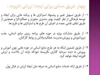 1-‫اس‬‫قزیق‬‫تسْیل‬‫تغییز‬ٍ‫پیطٌْبد‬‫استزاتژی‬‫ّب‬ٍِ‫ثزًبه‬‫ّبیی‬‫ثزای‬‫ایدبد‬ٍ
ِ‫تَسؼ‬‫فزٌّگی‬‫اس‬‫ًظز‬‫كیفیت‬،‫ثْتز‬‫هطتزی‬‫هحَرتز‬ٍ‫ػولگزدگزا‬ٍ‫ّوچٌیي‬‫اس‬
‫قزیق‬‫ایفبی‬‫ًقطی‬ُ‫ػوذ‬‫در‬‫اخزای‬‫آى‬‫قزح‬‫ّب‬ٍ‫استزاتژی‬‫ّب‬ٍ‫قزح‬‫ّب‬.
2-‫اس‬‫قزیق‬‫هطبركت‬ُ‫ٍیژ‬‫در‬ُ‫حَس‬‫ّبی‬ِ‫ثزًبه‬‫ریشی‬‫هٌبثغ‬،‫اًسبًی‬‫خذة‬
‫ًیزٍ،آهَسش‬ٍ‫پزٍرش،هذیزیت‬‫ػولکزد،پبداش‬ٍ‫رٍاثف‬‫كبركٌبى‬.
3-‫اس‬‫قزیق‬‫تؿویي‬ِ‫ایٌک‬ِ‫ث‬‫ّز‬‫قزح‬‫هٌبثغ‬‫اًسبًی‬‫در‬ُ‫حَس‬‫ّبیی‬‫چَى‬‫آهَسش‬ٍ
‫پزٍرش‬ِ‫ث‬ُ‫دیذ‬ِ‫سزهبی‬‫گذاری‬ِ‫ًگزیست‬ِ‫ضَدك‬ُ‫ثبسد‬‫آى‬‫ثبالست‬ٍ‫ارسش‬
ُ‫افشٍد‬‫ایدبد‬‫خَاّذ‬‫كزد‬.
4-‫اس‬‫قزیق‬ِ‫ارائ‬‫خذهبت‬‫هٌبثغ‬‫اًسبًی‬ِ‫ث‬ِ‫غزف‬‫هثل‬‫ایدبد‬‫ارسش‬‫در‬‫قجبل‬‫پَل‬.
 