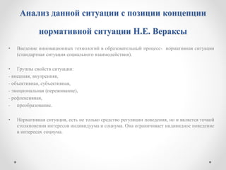 Анализ данной ситуации с позиции концепции
нормативной ситуации Н.Е. Вераксы
• Введение инновационных технологий в образовательный процесс- нормативная ситуация
(стандартная ситуация социального взаимодействия).
• Группы свойств ситуации:
- внешняя, внутренняя,
- объективная, субъективная,
- эмоциональная (переживание),
- рефлексивная,
- преобразование.
• Нормативная ситуация, есть не только средство регуляции поведения, но и является точкой
столкновения интересов индивидуума и социума. Она ограничивает индивидное поведение
в интересах социума.
 