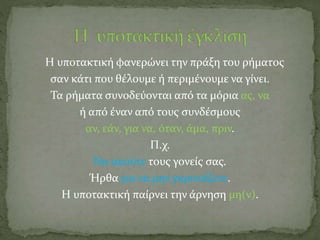Η υποτακτική φανερώνει την πράξη του ρήματος
σαν κάτι που θέλουμε ή περιμένουμε να γίνει.
Τα ρήματα συνοδεύονται από τα μόρια ας, να
ή από έναν από τους συνδέσμους
αν, εάν, για να, όταν, άμα, πριν.
Π.χ.
Να ακούτε τους γονείς σας.
Ήρθα για να μην γκρινιάζετε.
Η υποτακτική παίρνει την άρνηση μη(ν).
 