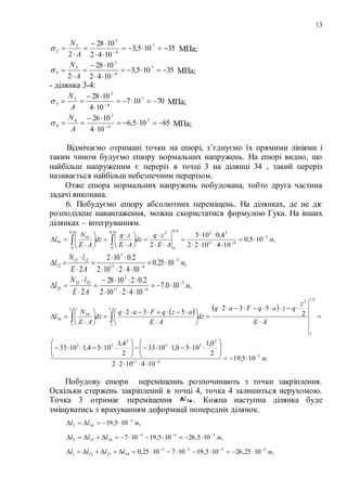 13
35105,3
1042
1028
2
7
4
3
2
2 




 
A
N
 МПа;
35105,3
1042
1028
2
7
4
3
3
3 




 
A
N
 МПа;
- ділянка 3-4:
70107
104
1028 7
4
3
3
3 


 
A
N
 МПа;
65105,6
104
1026 7
4
3
4
4 


 
A
N
 МПа;
Відмічаємо отримані точки на епюрі, з’єднуємо їх прямими лініями і
таким чином будуємо епюру нормальних напружень. На епюрі видно, що
найбільш напруженим є переріз в точці 3 на ділянці 34 , такий переріз
називається найбільш небезпечним перерізом.
Отже епюра нормальних напружень побудована, тобто друга частина
задачі виконана.
6. Побудуємо епюру абсолютних переміщень. На ділянках, де не діє
розподілене навантаження, можна скористатися формулою Гука. На інших
ділянках – інтегруванням.
,105,0
1041022
4,0105
2
5
411
234,0
0
24,0
0
4,0
0
01
01 м
AE
zq
dz
AE
zq
dz
AE
N
l 






















 
,1025.0
1042102
2.0102
2
5
411
3
1212
12 м
AE
lN
l 








,100.7
1042102
2.021028
2
5
411
3
2323
23 м
AE
lN
l 








   
.105,19
1041022
2
0,1
1050,11033
2
4,1
1054,11033
2
532
532
5
411
2
33
2
33
4,1
1
2
4,1
1
4,1
1
34
34
м
AE
z
qzaqFaq
dz
AE
azqFaq
dz
AE
N
l



































 
Побудову епюри переміщеннь розпочинають з точки закріплення.
Оскільки стержень закріплений в точці 4, точка 4 залишиться нерухомою.
Точка 3 отримає переміщення . Кожна наступна ділянка буде
зміщуватись з врахуванням деформації попередніх ділянок.
,105,19 5
343 мll 

,105,26105,19107 555
34232 мlll 

,1025,26105,191071025,0 5555
3423121 мllll 

 