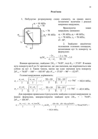 18
Розв’язок
1. Побудуємо розрахункову схему елементу, на гранях якого
позначимо величини і реальні
напрямки напружень.
Враховуючи знаки
напружень запишемо:
x = 50 МПа;y = 40 МПа;
yx = 70 МПа;xy = 70 МПа;
 = 30.
2. Знайдемо аналітично
положення головних площадок,
визначивши кут їх повороту за
формулою:
5.3
1050
)70(22
2 






yx
yx
голtg



Взявши арктангенс, знайдемо: 2гол = 74.05, тоді гол = 37.03. В межах
кута поворотувід 0 до 2 арктангенс дає два значення, що відрізняються між
собою на кут . Таким чином, маємо ще одне значення кута повороту
2’гол = 74.05  180 = 105.95 або ’гол = 37.03  90 = 52.97.
Головнінапруження дорівнюють:
2
2
1
22
yx
yxyx


 




 


 =
2
2
)70(
2
1050
2
1050





 


= 102.8 МПа;
2
2
2
22
yx
yxyx


 




 


 =
2
2
)70(
2
1050
2
1050





 


= 42.8 МПа.
Для перевірки правильностірезультатів знайдемо головні напруження за
іншою формулою, використовуючи знайдені кути 2гол =  74.05,
2’гол = 105.95.
голyx
голyxyx


 2sin
2
2cos)(
2
)(
1 



 = )05.74sin()70(
2
)05.74cos()1050(
2
)1050(




=
= 102.8 МПа;
y = 10 МПа
y
x = 50 МПаx
yx = 70
МПа
yx
xy = 70
МПа
xy
 =
30
 