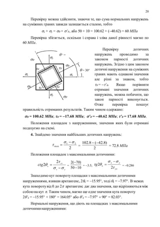 20
Перевірку можна здійснити, знаючи те, що сума нормальних напружень
на суміжних гранях завжди залишається сталою, тобто
x + y =  + ’ , або 50 + 10 = 100.62 + (40.62) = 60 МПа
Перевірка збігається, оскільки і справа і зліва даної рівності маємо по
60 МПа.
Перевірку дотичних
напружень проводимо за
законом парності дотичних
напружень. Згідно з цим законом
дотичні напруження на суміжних
гранях мають однакові значення
але різні за знаком, тобто
 = ’. Якщо порівняти
отримані значення дотичних
напружень, можна побачити, що
закон парності виконується.
Отже перевірка показує
правильність отриманих результатів. Таким чином одержано:
 = 100.62 МПа;  = 17.68 МПа; ’ = 40.62 МПа; ’ = 17.68 МПа.
Положення площадок з напруженнями, значення яких були отримані
подазуємо на схемі.
4. Знайдемо значення найбільших дотичних напружень:
2
21
max



 =
2
)8.42(8.102 
= 72.8 МПа
Положення площадок з максимальними дотичними:
yx
yx
кctg





2
2 =
1050
)70(2


= 3.5;
yx
yx
кtg



2
2

 = 0.286
Знаходимо кут поворотуплощадки з максимальними дотичними
напруженнями, взявши арктангенс, 2k = 15.95, тоді k = 7.97. В межах
кута поворотувід 0 до 2 арктангенс дає два значення, що відрізняються між
собоюна кут . Таким чином, маємо ще одне значення кута повороту
2’k = 15.95 + 180 = 164.05 або ’k = 7.97  90 = 82.03.
Нормальні напруження, що діють на площадках з максимальними
дотичниминапруженнями:
x x
y
y
 = 30
 ‘ =
120

’

’


’
’
 