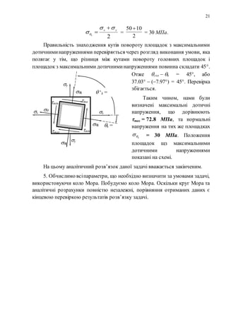 21
2
yx
k



 =
2
1050
= 30 МПа.
Правильність знаходження кутів повороту площадок з максимальними
дотичниминапруженнями перевіряється через розгляд виконання умови, яка
полягає у тім, що різниця між кутами повороту головних площадок і
площадок з максимальними дотичниминапруженнями повинна складати 45.
Отже гол  k = 45, або
37.03  (7.97) = 45. Перевірка
збігається.
Таким чином, нами були
визначені максимальні дотичні
напруження, що дорівнюють
max = 72.8 МПа, та нормальні
напруження на тих же площадках
k = 30 МПа. Положення
площадок щз максимальними
дотичними напруженнями
показані на схемі.
На цьому аналітичний розв’язок даної задачі вважається закінченим.
5. Обчислимо всіпараметри, що необхідно визначити за умовами задачі,
використовуючи коло Мора. Побудуємо коло Мора. Оскільки круг Мора та
аналітичні розрахунки повністю незалежні, порівняння отриманих даних є
кінцевою перевіркою результатів розв’язку задачі.
x x
y
y
k =
7.97
 ‘k =
+82.03
k
k

k
k
ma
x
max
min’
min’
 