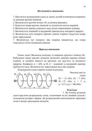 30
Послідовність виконання
1. Креслиться розрахункова схема до задачі, на якій позначаються напрямок
та значення крутних моментів.
2. Визначається крутний момент М4 за умовою рівноваги.
3. Будується епюра крутних моментів за допомогою метода перерізів.
4. Визначається діаметр суцільного валу на всіх навантажених ділянках.
5. Визначається зовнішній та внутрішній діаметри валу кільцевого перерізу.
6. Визначається кути повороту окремих ділянок стержня і будується епюра
кутів закручування.
7. Визначається кут повороту між опорами (вважається, що опори
знаходяться точно посередині ділянок).
Приклад виконання
Умови задачі: Визначити величину та напрямок крутного моменту М4.
Побудувати епюру крутних моментів, визначити діаметри окремих ділянок
стержня за умовами міцності на кручення для круглого та кільцевого
перерізів. Коефіцієнт  = d/D, де D, d  зовнішній та внутрішній діаметри
трубчастого валу. Визначити кут закручування валу між опорами.
Розрахункова схема стержня подана на рисунку.
Чисельні дані до
задачі
М1 = 12 кНм; М2 = 7 кНм;
М3 = 21 кНм; а = 2 м;
 = 0.7; [кр] = 100 МПа.
Розв’язок
1. На початку розвязку
задачі креслимо розрахункову схему, позначивши на неї зовнішні зусилля і
геометричні розміри стержня. На розрахунковій схемі виділяємо характерні
точки в місцях прикладення моментів.
М1 М2 М3 М4
а а 2а
 
