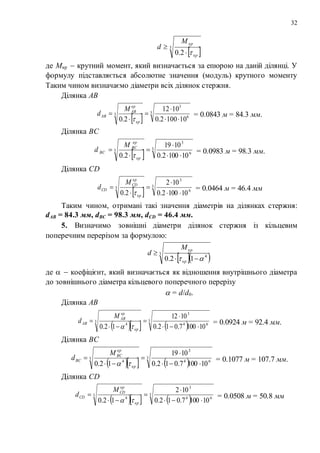 32
 3
2.0 кр
крM
d


де Мкр  крутний момент, який визначається за епюрою на даній ділянці. У
формулу підставляється абсолютне значення (модуль) крутного моменту
Таким чином визначаємо діаметри всіх ділянок стержня.
Ділянка АВ
 
3
6
3
3
101002.0
1012
2.0 




кр
кр
АВ
АВ
M
d

= 0.0843 м = 84.3 мм.
Ділянка ВС
 
3
6
3
3
101002.0
1019
2.0 




кр
кр
BC
ВС
M
d

= 0.0983 м = 98.3 мм.
Ділянка СD
 
3
6
3
3
101002.0
102
2.0 




кр
кр
СD
CD
M
d

= 0.0464 м = 46.4 мм
Таким чином, отримані такі значення діаметрів на ділянках стержня:
dAB = 84.3 мм, dBC = 98.3 мм, dCD = 46.4 мм.
5. Визначимо зовнішні діаметри ділянок стержня із кільцевим
поперечним перерізом за формулою:
  3
4
12.0  

кр
крM
d
де   коефіцієнт, який визначається як відношення внутрішнього діаметра
до зовнішнього діаметра кільцевого поперечного перерізу
 = d/d0.
Ділянка АВ
    
3
64
3
3
4
101007.012.0
1012
12.0 




кр
кр
АВ
АВ
M
d

= 0.0924 м = 92.4 мм.
Ділянка ВС
    
3
64
3
3
4
101007.012.0
1019
12.0 




кр
кр
BC
ВС
M
d

= 0.1077 м = 107.7 мм.
Ділянка СD
    
3
64
3
3
4
101007.012.0
102
12.0 




кр
кр
СD
CD
M
d

= 0.0508 м = 50.8 мм
 
